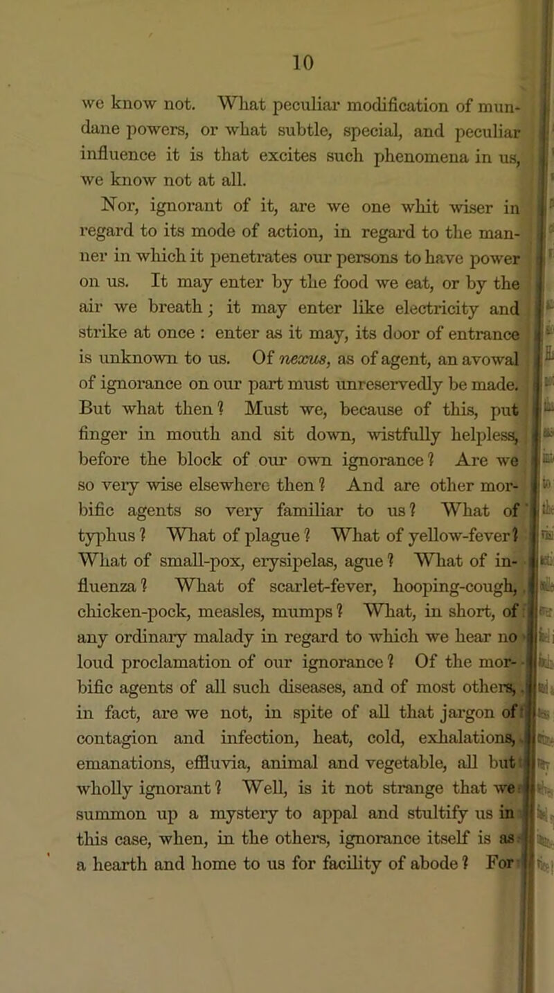 wc know not. Wliat peculiar modification of mun- dane powers, or what subtle, special, and peculiar influence it is that excites such phenomena in us, we know not at all. Nor, ignorant of it, are we one whit wiser in regard to its mode of action, in regard to the man- ner in which it penetrates our pei-sons to have power on us. It may enter by the food we eat, or by the air we breath; it may enter like electricity and strike at once : enter as it may, its door of entrance is unknown to us. Of nexus, as of agent, an avowal of ignorance on our part must unreservedly be made. But what then1? Must we, because of this, put finger in mouth and sit down, wistfully helpless, before the block of our own ignorance? Are we so very wise elsewhere then 1 And are other mor- bific agents so very familiar to us ? What of typhus ? What of plague ? What of yellow-fever? What of small-pox, erysipelas, ague ? What of in- fluenza ? What of scarlet-fever, hooping-cough, chicken-pock, measles, mumps ? What, in short, of any ordinary malady in regard to which we hear no loud proclamation of our ignorance ? Of the mor- bific agents of all such diseases, and of most others, in fact, are we not, in spite of all that jargon of contagion and infection, heat, cold, exhalations, emanations, effluvia, animal and vegetable, all but wholly ignox-ant ? Well, is it not strange that we summon up a mysteiy to appal and stultify us in this case, when, in the others, ignorance itself is as a hearth and home to us for facility of abode ? For -• I lb it Hit fc, k: 6ia