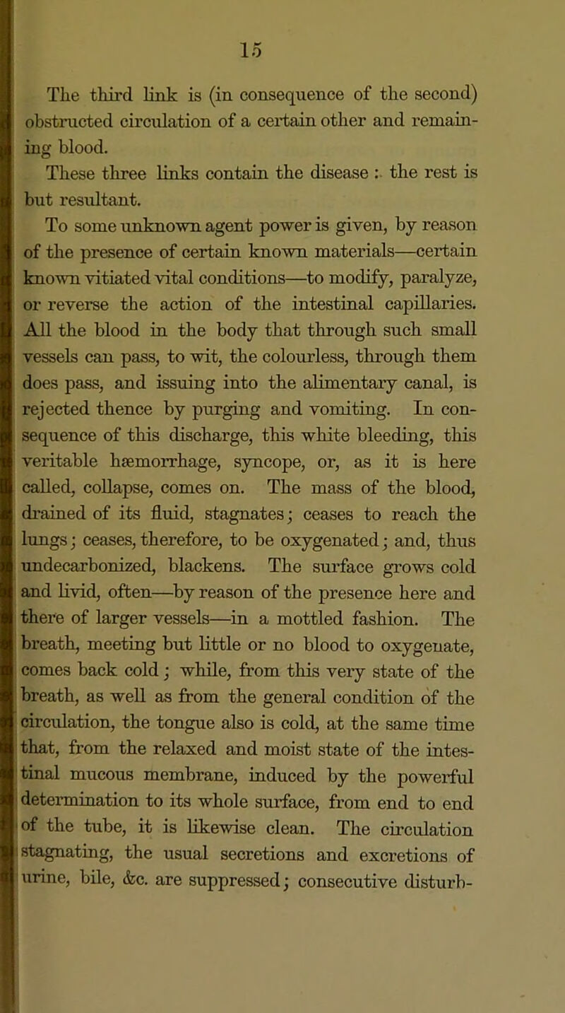 Tlie third link is (in consequence of the second) obstructed circulation of a certain other and remain- ing blood. These three links contain the disease : the rest is but resultant. To some unknown agent power is given, by reason of the presence of certain known materials—certain known vitiated vital conditions—to modify, paralyze, or reverse the action of the intestinal capillaries. All the blood in the body that through such small vessels can pass, to wit, the colourless, through them does pass, and issuing into the alimentary canal, is rejected thence by purging and vomiting. In con- sequence of this discharge, this white bleeding, this veritable haemorrhage, syncope, or, as it is here called, collapse, comes on. The mass of the blood, drained of its fluid, stagnates; ceases to reach the lungs; ceases, therefore, to be oxygenated; and, thus undecarbonized, blackens. The surface grows cold and livid, often—by reason of the presence here and there of larger vessels—in a mottled fashion. The breath, meeting but little or no blood to oxygenate, comes back cold; while, from this very state of the breath, as well as from the general condition of the circulation, the tongue also is cold, at the same time that, from the relaxed and moist state of the intes- tinal mucous membrane, induced by the powerful determination to its whole surface, from end to end °f the tube, it is likewise clean. The circulation .stagnating, the usual secretions and excretions of urine, bile, &c. are suppressed; consecutive disturb-