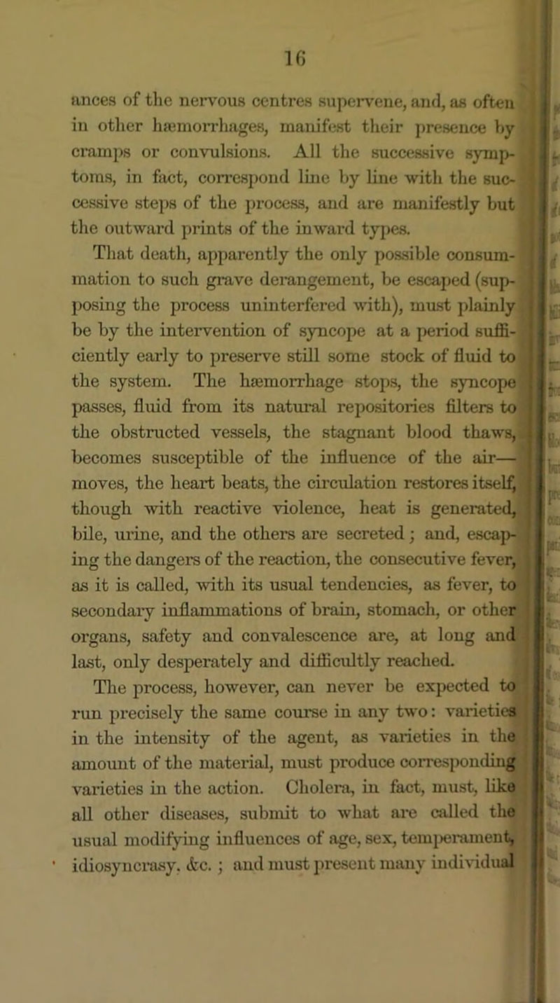 ances of the nervous centres supervene, and, as often in other haemorrhages, manifest their presence by cramps or convulsions. All the successive symp- toms, in fact, correspond line by line with the suc- cessive steps of the process, and are manifestly but the outward prints of the inward types. That death, apparently the only possible consum- mation to such grave derangement, be escaped (sup- posing the process uninterfered with), must plainly be by the intervention of syncope at a period suffi- ciently early to preserve still some stock of fluid to the system. The hajmorrhage stops, the syncope passes, fluid from its natural repositories filters to the obstructed vessels, the stagnant blood thaws, becomes susceptible of the influence of the air— moves, the heart beats, the circulation restores itself, though with reactive violence, heat is generated, bile, urine, and the others are secreted; and, escap- ing the dangers of the reaction, the consecutive fever, as it is called, with its usual tendencies, as fever, to secondary inflammations of brain, stomach, or other organs, safety and convalescence are, at long and last, only desperately and difficultly reached. The process, however, can never be expected to run precisely the same course in any two: varieties in the intensity of the agent, as varieties in the amount of the material, must produce corresponding varieties in the action. Cholera, in fact, must, like all other diseases, submit to what are called the usual modifying influences of age, sex, temperament, idiosyncrasy, etc.; and must present many individual