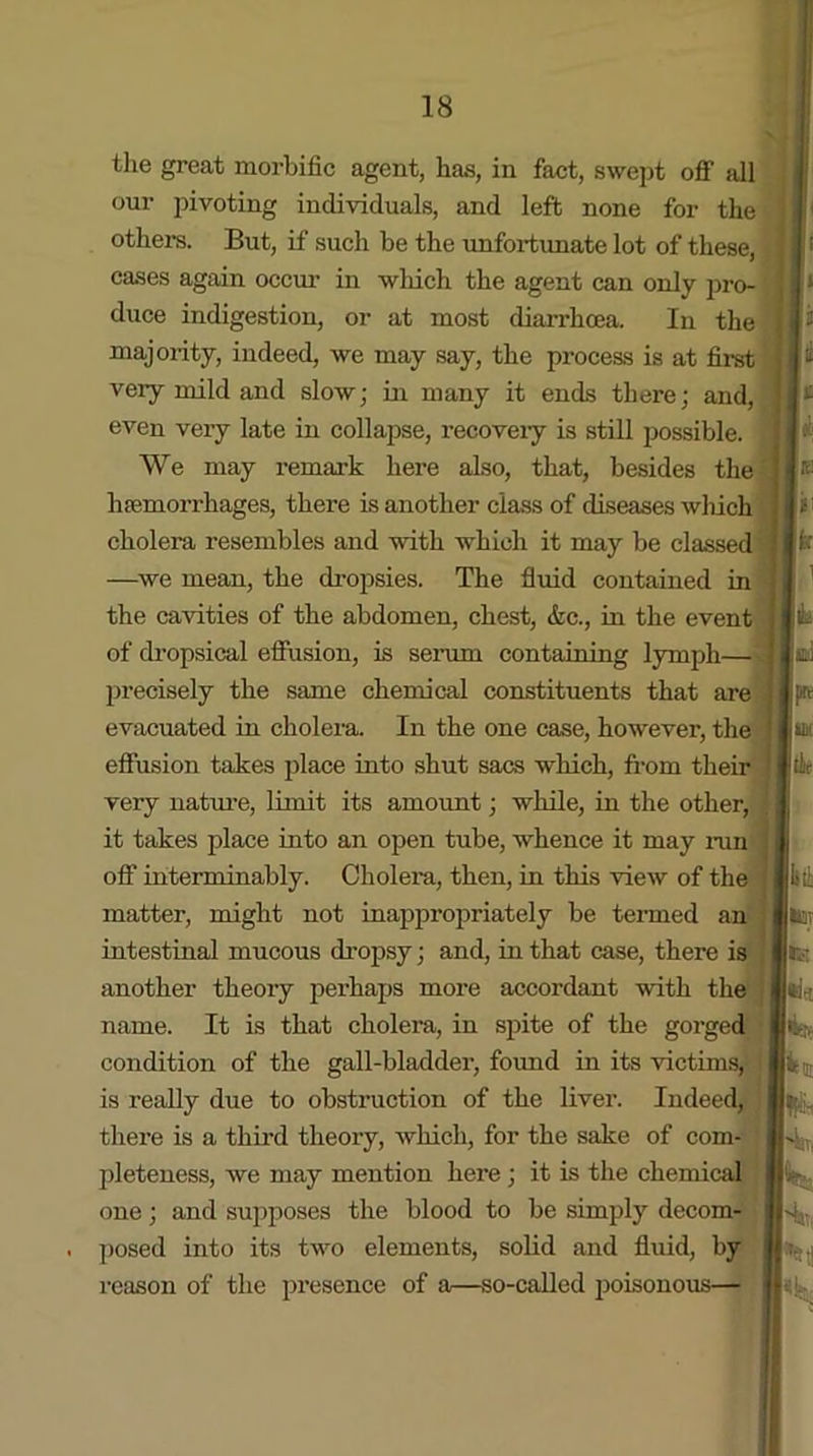 the great morbific agent, has, in fact, swept off all our pivoting individuals, and left none for the others. But, if such be the unfortunate lot of these, cases again occur in wliich the agent can only pro- duce indigestion, or at most diarrhoea. In the majority, indeed, we may say, the process is at first very mild and slow; in many it ends there; and, even very late in collapse, recovery is still possible. We may remark here also, that, besides the haemorrhages, there is another class of diseases which cholera resembles and with which it may be classed —we mean, the dropsies. The fluid contained in the cavities of the abdomen, chest, &c., in the event of dropsical effusion, is serum containing lymph— precisely the same chemical constituents that are evacuated in cholera. In the one case, however, the effusion takes place into shut sacs which, from their very nature, limit its amount; while, in the other, it takes place into an open tube, whence it may run off interminably. Cholera, then, in this view of the matter, might not inappropriately be termed an intestinal mucous dropsy; and, in that case, there is another theory perhaps more accordant with the name. It is that cholera, in spite of the gorged condition of the gall-bladder, found in its victims, is really due to obstruction of the liver. Indeed, there is a third theory, which, for the sake of com- pleteness, we may mention here ; it is the chemical one; and supposes the blood to be simply decom- posed into its two elements, solid and fluid, by reason of the presence of a—so-called poisonous—