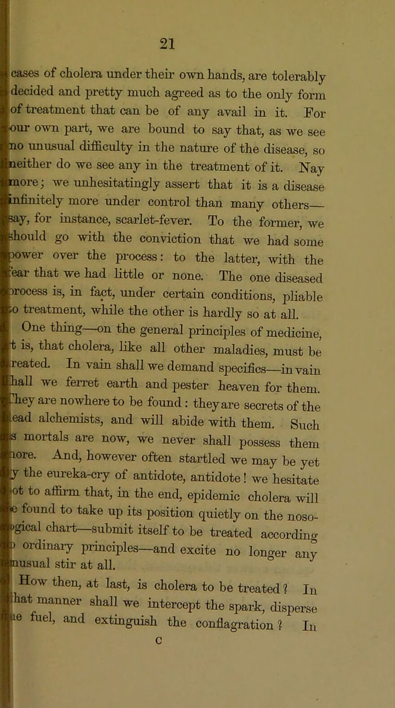 cases of cholera under their own hands, are tolerably decided and pretty much agreed as to the only form of treatment that can be of any avail in it. For •our own part, we are bound to say that, as we see no unusual difficulty in the nature of the disease, so neither do we see any in the treatment of it. Nay more; we unhesitatingly assert that it is a disease infinitely more under control than many others ? ioi instance, scarlet-fever. To the former, we should go with the conviction that we had some sower over the process: to the latter, with the ear that we had little or none. The one diseased srocess is, in fact, under certain conditions, pliable 'o treatment, while the other is hardly so at all. One thing—on the general principles of medicine, t is, that cholera, like all other maladies, must be seated. In vain shall we demand specifics—in vain hall we ferret earth and pester heaven for them, “hey are nowhere to be found: they are secrets of the ead alchemists, and will abide with them. Such s mortals are now, we never shall possess them aore. And, however often startled we may be yet y the eureka-cry of antidote, antidote! we hesitate °tto a®rm that) in the end, epidemic cholera will le found to take up its position quietly on the noso- ugical chart—submit itself to be treated according p ordinary principles—and excite no longer any Inusual stir at all. How then, at last, is cholera to be treated ? In lhat manner shall we intercept the spark, disperse ne fuel, and extinguish the conflagration? In c