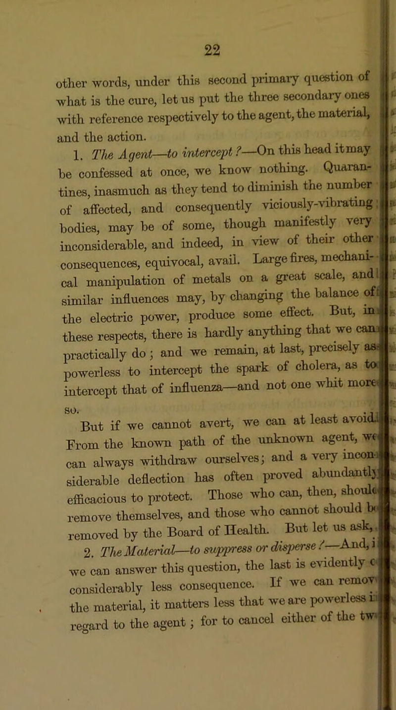 other words, under this second primary question of what is the cure, let us put the three secondary ones with reference respectively to the agent, the material, and the action. 1. The Agent—to intercept ?—On this head it may he confessed at once, we know nothing.^ Quaran- tines, inasmuch as they tend to diminish the number of affected, and consequently viciously-vibrating; bodies, may be of some, though manifestly very inconsiderable, and indeed, in view of their other consequences, equivocal, avail. Large fires, mechani- cal manipulation of metals on a great scale, and: similar influences may, by changing the balance of; the electric power, produce some effect. But, mi these respects, there is hardly anything that we caiu practically do j and we remain, at last, precisely asi powerless to intercept the spark of cholera, as to intercept that of influenza—and not one whit more so. ¥ But if we cannot avert, we can at least avoidJ From the known path of the unknown agent, we can always withdraw ourselves; and a very mcon-i siderable deflection has often proved abundanty efficacious to protect. Those who can, then, shoffic remove themselves, and those who cannot should bo removed by the Board of Health. But let us ask,, 2. The Material—to suppress or disperse /—And, i we can answer tins question, the last is evidently c considerably less consequence. If we can remove the material, it matters less that we are powerless in regard to the agent; for to cancel either of the tw-