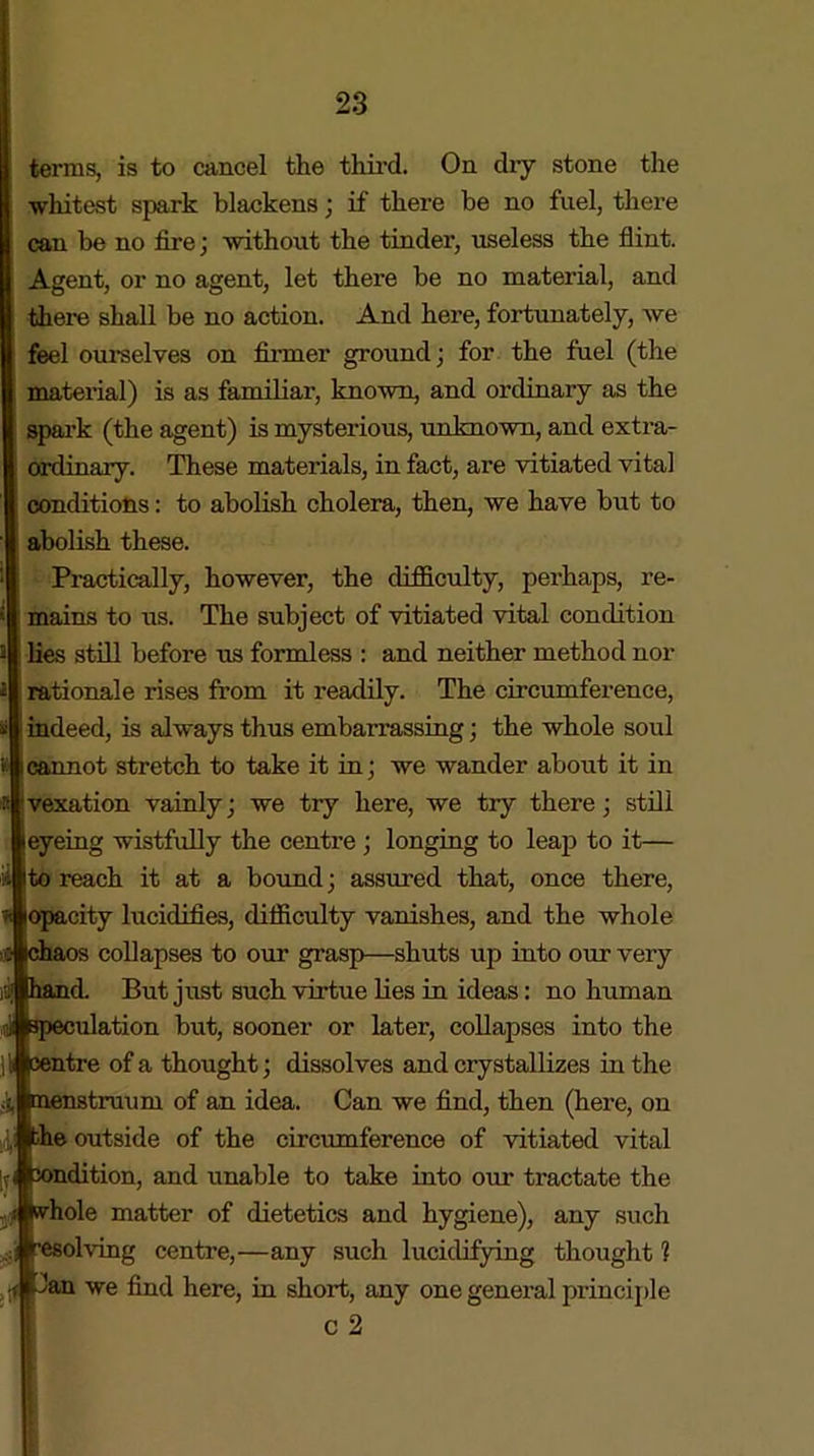 A terms, is to cancel the third. On dry stone the whitest spark blackens; if there be no fuel, there can be no fire; without the tinder, useless the flint. Agent, or no agent, let there be no material, and there shall be no action. And here, fortunately, we feel ourselves on firmer ground; for the fuel (the material) is as familiar, known, and ordinary as the spark (the agent) is mysterious, unknown, and extra- ordinary. These materials, in fact, are vitiated vital conditions: to abolish cholera, then, we have but to abolish these. Practically, however, the difficulty, perhaps, re- mains to us. The subject of vitiated vital condition lies still before us formless : and neither method nor rationale rises from it readily. The circumference, indeed, is always thus embarrassing; the whole soul cannot stretch to take it in; we wander about it in vexation vainly; we try here, we try there; still eyeing wistfully the centre; longing to leap to it— to reach it at a bound; assured that, once there, opacity lucidities, difficulty vanishes, and the whole collapses to our grasp—shuts up into our very d. But just such virtue lies in ideas: no human illation but, sooner or later, collapses into the ntre of a thought; dissolves and crystallizes in the truum of an idea. Can we find, then (here, on e outside of the circumference of vitiated vital dition, and unable to take into our tractate the hole matter of dietetics and hygiene), any such olving centre,—any such lucidifying thought ? !an we find here, in short, any one general principle c 2