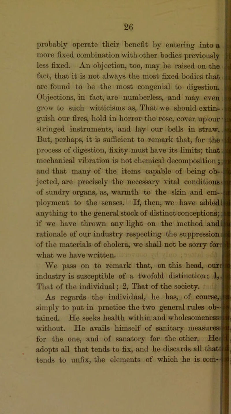 probably operate tlieir benefit by entering into a more fixed combination with other bodies previously less fixed. An objection, too, may be raised on the fact, that it is not always the most fixed bodies that j are found to be the most congenial to digestion. Objections, in fact, are numberless, and may even grow to such witticisms as, That we should extin- guish our fires, hold in horror the rose, cover up our - stringed instruments, and lay our bells iu straw. But, perhaps, it is sufficient to remark that, for the process of digestion, fixity must have its limits; that | mechanical vibration is not chemical decomposition;;] and that many of the items capable of being ob- jected, are precisely the necessary vital conditions- of sundry organs, as, warmth to the skin and em- | ployment to the senses. If, then, we have added; anything to the general stock of distinct conceptions; if we have thrown any light on the method and rationale of our industry respecting the suppression. of the materials of cholera, we shall not be sorry for what we have written. We pass on to remark that, on this head, ourr industry is susceptible of a twofold distinction: 1, That of the individual; 2, That of the society. As regards the individual, he has, of course, simply to put in practice the two general rules ob- tained. He seeks health within and wholesomeness j without. He avails himself of sanitary mea for the one, and of sanatory for the other, adopts all that tends to fix, and he discards all that:. tends to unfix, the elements of which he is com- I