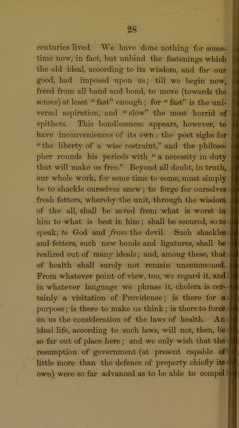 centuries lived. We have done nothing for some- time now, in fact, but unbind the fastenings which the old ideal, according to its wisdom, and for our good, had imposed upon us; till we begin now, freed from all band and bond, to move (towards the senses) at least “ fast” enough; for “ fast” is the uni- versal aspiration, and “ slow” the most horrid of j epithets. This bondlessness appears, however, to have inconveniences of its own: the poet sighs for j “ the liberty of a wise restraint,” and the philoso- pher rounds his periods with “ a necessity in duty that will make us free.” Beyond all doubt, in truth, our whole work, for some time to come, must simply be to shackle ourselves anew; to forge for ourselves ij fresh fetters, whereby the unit, through the wisdom of the all, shall be saved from what is worst in him to what is best in him; shall be secured, so to speak, to God and from the devil. Such shackles j and fetters, such new bonds and ligatures, shall be realized out of many ideals; and, among these, that ji of health shall surely not remain unsummoned. From whatever point of view, too, we regard it, and 11 in whatever language we phrase it, cholera is cer- • tainly a visitation of Providence; is there for ail purpose; is there to make us think; is there to force - on us the consideration of the laws of health. An J ideal life, according to such laws, will not, then, be j so far out of place here; and we only wish that the resumption of government (at present capable of’ little more than the defence of property chiefly its • I own) were so far advanced as to be able to compel j