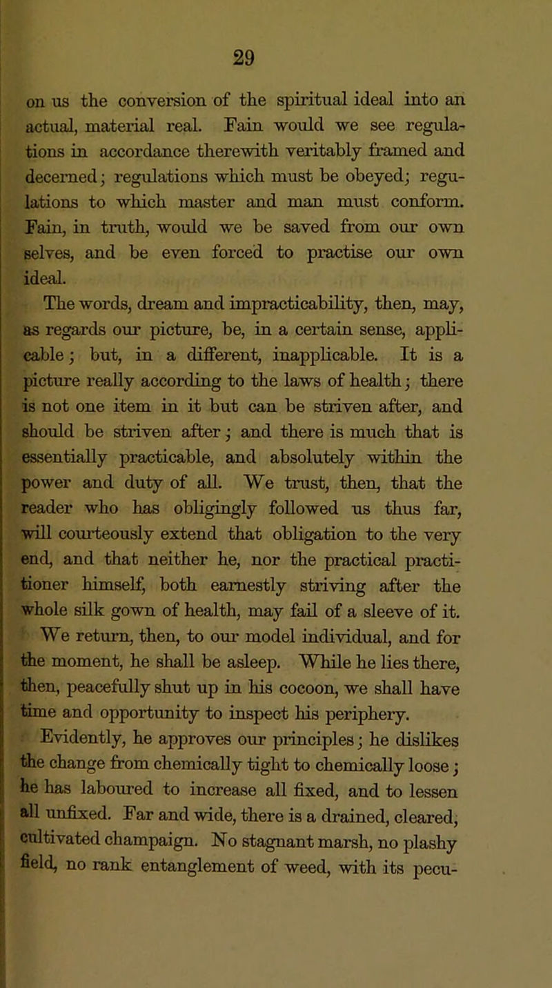 on us the conversion of the spiritual ideal into an actual, material real. Fain would we see regula- tions in accordance therewith veritably framed and decerned; regulations which must be obeyed; regu- lations to which master and man must conform. Fain, in truth, would we be saved from our own selves, and be even forced to practise our own ideal. The words, dream and impracticability, then, may, as regards our picture, be, in a certain sense, appli- cable ; but, in a different, inapplicable. It is a picture really according to the laws of health; there is not one item in it but can be striven after, and should be striven after; and there is much that is essentially practicable, and absolutely within the power and duty of all. We trust, then, that the reader who has obligingly followed us thus far, will courteously extend that obligation to the very end, and that neither he, nor the practical practi- tioner himself, both earnestly striving after the whole silk gown of health, may fail of a sleeve of it. We return, then, to our model individual, and for the moment, he shall be asleep. While he lies there, then, peacefully shut up in his cocoon, we shall have time and opportunity to inspect his periphery. Evidently, he approves our principles; he dislikes the change from chemically tight to chemically loose; he has laboured to increase all fixed, and to lessen all unfixed. Far and wide, there is a drained, cleared, cultivated champaign. No stagnant marsh, no plashy field, no rank entanglement of weed, with its pecu-