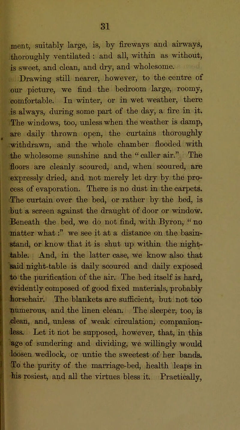 ment, suitably large, is, by fireways and airways, thoroughly ventilated : and all, within as without, is sweet, and clean, and dry, and wholesome. Drawing still nearer, however, to the centre of our picture, we find the bedroom large, roomy, comfortable. In winter, or in wet weather, there is always, during some part of the day, a fire in it. The windows, too, unless when the weather is damp, are daily thrown open, the curtains thoroughly withdrawn, and the whole chamber flooded with the wholesome sunshine and the “ caller air.” The floors are cleanly scoured, and, when scoured, are expressly dried, and not merely let dry by the pro- cess of evaporation. There is no dust in the carpets. The curtain over the bed, or rather by the bed, is but a screen against the draught of door or window. Beneath the bed, we do not find, with Byron, “ no matter whatwe see it at a distance on the basin- stand, or know that it is shut up within the night- table. And, in the latter case, we know also that said night-table is daily scoured and daily exposed to the purification of the air. The bed itself is hard, evidently composed of good fixed materials, probably horsehair. The blankets are sufficient, but not too numerous, and the linen clean. The sleeper, too, is clean, and, unless of weak circulation, companion- less. Let it not be supposed, however, that, in this age of sundering and dividing, we willingly would loosen wedlock, or untie the sweetest of her bands. To the purity of the marriage-bed, health leaps in his rosiest, and all the virtues bless it. Practically,