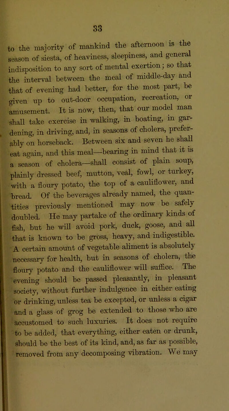 to the majority of mankind the afternoon is the season of siesta, of heaviness, sleepiness, and general indisposition to any sort of mental exertion; so that the interval between the meal of middle-day and that of evening had better, for the most part, be given up to out-door occupation, recreation, or amusement. It is now, then, that our model man shall take exercise in walking, in boating, in gar- , dening, in driving, and, in seasons of cholera, prefer- ably on horseback. Between six and seven he shall eat again, and this meal—bearing in mind that it is a season of cholera—shall consist of plain soup, plainly dressed beef, mutton, veal, fowl, or turkey, with a floury potato, the top of a cauliflower, and bread. Of the beverages already named, the quan- tities previously mentioned may now be safely doubled. He may partake of the ordinary kinds of fish, but he will avoid pork, duck, goose, and all that is known to be gross, heavy, and indigestible. A certain amount of vegetable aliment is absolutely necessary for health, but in seasons of cholera, the floury potato and the cauliflower will suffice. The evening should be passed pleasantly, in pleasant society, without further indulgence in either eating or drinking, unless tea be excepted, or unless a cigar and a glass of grog be extended to those who are accustomed to such luxuries. It does not require to be added, that everything, either eaten or drunk, should be the best of its kind, and, as far as possible, removed from any decomposing vibration. We may