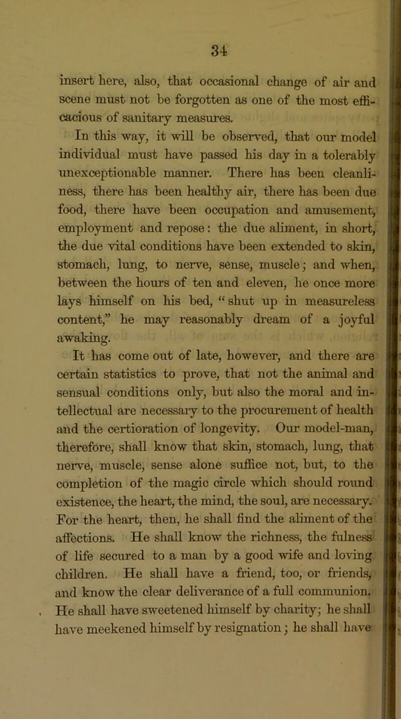 insert here, also, that occasional change of air and scene must not be forgotten as one of the most effi- cacious of sanitary measures. In this way, it 'will be observed, that our model individual must have passed his day in a tolerably unexceptionable manner. There has been cleanli- ness, there has been healthy air, there has been due food, there have been occupation and amusement, employment and repose: the due aliment, in short, the due vital conditions have been extended to skin, stomach, lung, to nerve, sense, muscle; and when, between the hours of ten and eleven, he once more lays himself on his bed, “ shut up in measureless content,” he may reasonably dream of a joyful awaking. It has come out of late, however, and there are certain statistics to prove, that not the animal and sensual conditions only, but also the moral and in- tellectual are necessary to the procurement of health and the certioration of longevity. Our model-man, therefore, shall know that skin, stomach, lung, that nerve, muscle, sense alone suffice not, but, to the completion of the magic circle which should round existence, the heart, the mind, the soul, are necessary, f For the heart, then, he shall find the aliment of the affections. He shall know the richness, the fulness of life secured to a man by a good wife and loving children. He shall have a friend, too, or friends, and know the clear deliverance of a full communion. He shall have sweetened himself by charity; he shall have meekened himself by resignation; he shall have