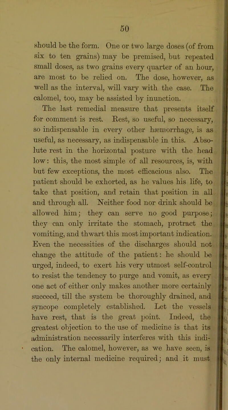 should be the form. One or two large doses (of from six to ten grains) may be premised, but repeated small doses, as two grains every quarter of an hour, are most to be rebed on. The dose, however, as well as the interval, will vary with the case. The calomel, too, may be assisted by inunction. The last remedial measure that presents itself for comment is rest. Rest, so useful, so necessary, so indispensable in every other haemorrhage, is as useful, as necessaiy, as indispensable in this. Abso- lute rest in the horizontal posture with the head low: this, the most simple of all resources, is, with but few exceptions, the most efficacious also. The patient should be exhorted, as he values his life, to take that position, and retain that position in all and through all. Neither food nor drink should be allowed him; they can serve no good purpose; they can only irritate the stomach, protract the vomiting, and thwart this most important indication. Even the necessities of the discharges should not change the attitude of the patient: he should be urged, indeed, to exert his very utmost self-control to resist the tendency to purge and vomit, as every one act of either only makes another more certainly succeed, till the system be thoroughly drained, and syncope completely estabbshed. Let the vessels have rest, that is the great point. Indeed, the greatest objection to the use of medicine is that its administration necessarily interferes with this indi- cation. The calomel, however, as we have seen, is the only internal medicine reqidred; and it must