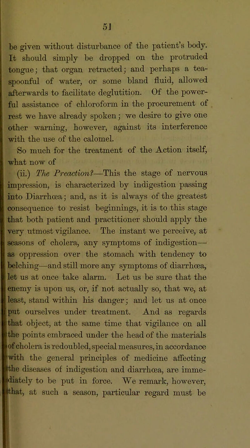 be given without disturbance of the patient’s body. It should simply be dropped on the protruded tongue; that organ retracted; and perhaps a tea- spoonful of water, or some bland fluid, allowed afterwards to facilitate deglutition. Of the power- ful assistance of chloroform in the procurement of rest we have already spoken; we desire to give one other warning, however, against its interference with the use of the calomel. So much for the treatment of the Action itself, what now of (ii.) The Preaction1—This the stage of nervous impression, is characterized by indigestion passing into Diarrhoea; and, as it is always of the greatest consequence to resist beginnings, it is to this stage , that both patient and practitioner should apply the veiy utmost vigilance. The instant we perceive, at ; seasons of cholera, any symptoms of indigestion— as oppression over the stomach with tendency to belching—and still more any symptoms of diarrhoea, let us at once take alarm. Let us be sure that the enemy is upon us, or, if not actually so, that we, at | least, stand within his danger; and let us at once put ourselves under treatment. And as regards that object, at the same time that vigilance on all Ithe points embraced under the head of the materials jof cholera is redoubled, special measures,in accordance with the general principles of medicine affecting Ithe diseases of indigestion and diarrhoea, are imme- diately to be put in force. We remark, however, that, at such a season, particular regard must be