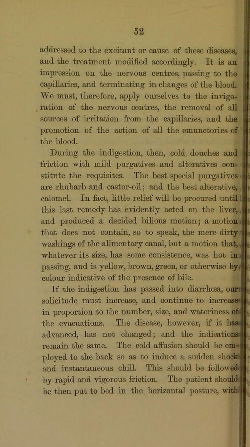 addressed to the excitant or cause of these diseases, and the treatment modified accordingly. It is an impression on the nervous centres, passing to the j capillaries, and terminating in changes of the blood. We must, therefore, apply ourselves to the invigo- ration of the nervous centres, the removal of all sources of irritation from the capillaries, and the - promotion of the action of all the emunctories of the blood. During the indigestion, then, cold douches and friction with mild purgatives and alteratives con- stitute the requisites. The best special purgatives are rhubarb and castor-oil; and the best alterative, i calomel. In fact, little relief will be procured until 1 this last remedy has evidently acted on the liver,, and produced a decided bilious motion; a motion. that does not contain, so to speak, the mere dirty washings of the alimentary canal, but a motion that, , whatever its size, has some consistence, was hot in 1 passing, and is yellow, brown, green, or other vise by. colour indicative of the presence of bile. If the indigestion has passed into diarrhoea, our:1 solicitude must increase, and continue to increase* in proportion to the number, size, and wateriness of the evacuations. The disease, however, if it has. advanced, has not changed; and the indications remain the same. The cold affusion should be enn ployed to the back so as to induce a sudden shocks and instantaneous chill. This should be followed by rapid and vigorous friction. The patient should be then put to bed in the horizontal posture, with