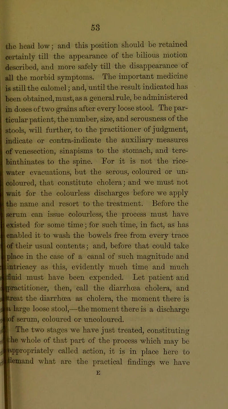 the head low; and this position should be retained certainly till the appearance of the bilious motion described, and more safely till the disappearance of all the morbid symptoms. The important medicine is still the calomel; and, until the result indicated has been obtained, must, as a general rule, be administered in doses of two grains after every loose stool. The par- ticular patient, the number, size, and serousness of the stools, will further, to the practitioner of judgment, indicate or contra-indicate the auxiliary measures of venesection, sinapisms to the stomach, and tere- binthinates to the spine. For it is not the rice- water evacuations, but the serous, coloured or un- coloured, that constitute cholera; and we must not wait for the colourless discharges before we apply the name and resort to the treatment. Before the serum can issue colourless, the process must have existed for some time; for such time, in fact, as has i enabled it to wash the bowels free from every trace of their usual contents; and, before that could take place in the case of a canal of such magnitude and intricacy as this, evidently much time and much uid must have been expended. Let patient and titioner, then, call the diarrhoea cholera, and t the diarrhoea as cholei-a, the moment there is large loose stool,—the moment there is a discharge  serum, coloured or uncoloured. The two stages we have just treated, constituting he whole of that part of the process which may be ppropriately called action, it is in place here to d what are the practical findings we have