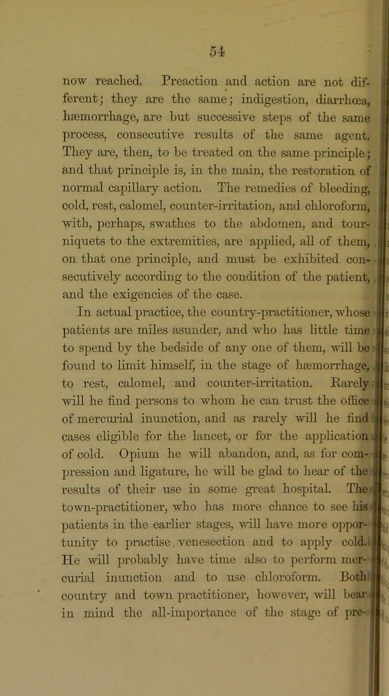 now reached. Preaction and action are not dif- ferent; they are the same; indigestion, diarrhoea, haemorrhage, are but successive steps of the same process, consecutive results of the same agent. They are, then, to be treated on the same principle; and that principle is, in the main, the restoi’ation of normal capillary action. The remedies of bleeding, cold, rest, calomel, counter-irritation, and chloi’oform, with, perhaps, swathes to the abdomen, and tour- niquets to the extremities, are applied, all of them, on that one principle, and must be exhibited con- j secutively according to the condition of the patient, j and the exigencies of the case. In actual practice, the country-practitioner, whose < patients are miles asunder, and who has little time to spend by the bedside of any one of them, will be found to limit himself, in the stage of hemorrhage,, to rest, calomel, and counter-irritation. Rarely,I will he find persons to whom he can trust the office I of mercurial inunction, and as rarely will he find i cases eligible for the lancet, or for the application. of cold. Opium he will abandon, and, as for com- pression and ligature, he will be glad to hear of the results of their use in some great hospital. The, town-practitioner, who has more chance to see Ins patients in the earlier stages, will have more oppor- tunity to practise venesection and to apply cold. He will probably have time also to perform mer- curial inunction and to use chloroform. Both j country and town practitioner, however, will bear in mind the all-importance of the stage of pre-