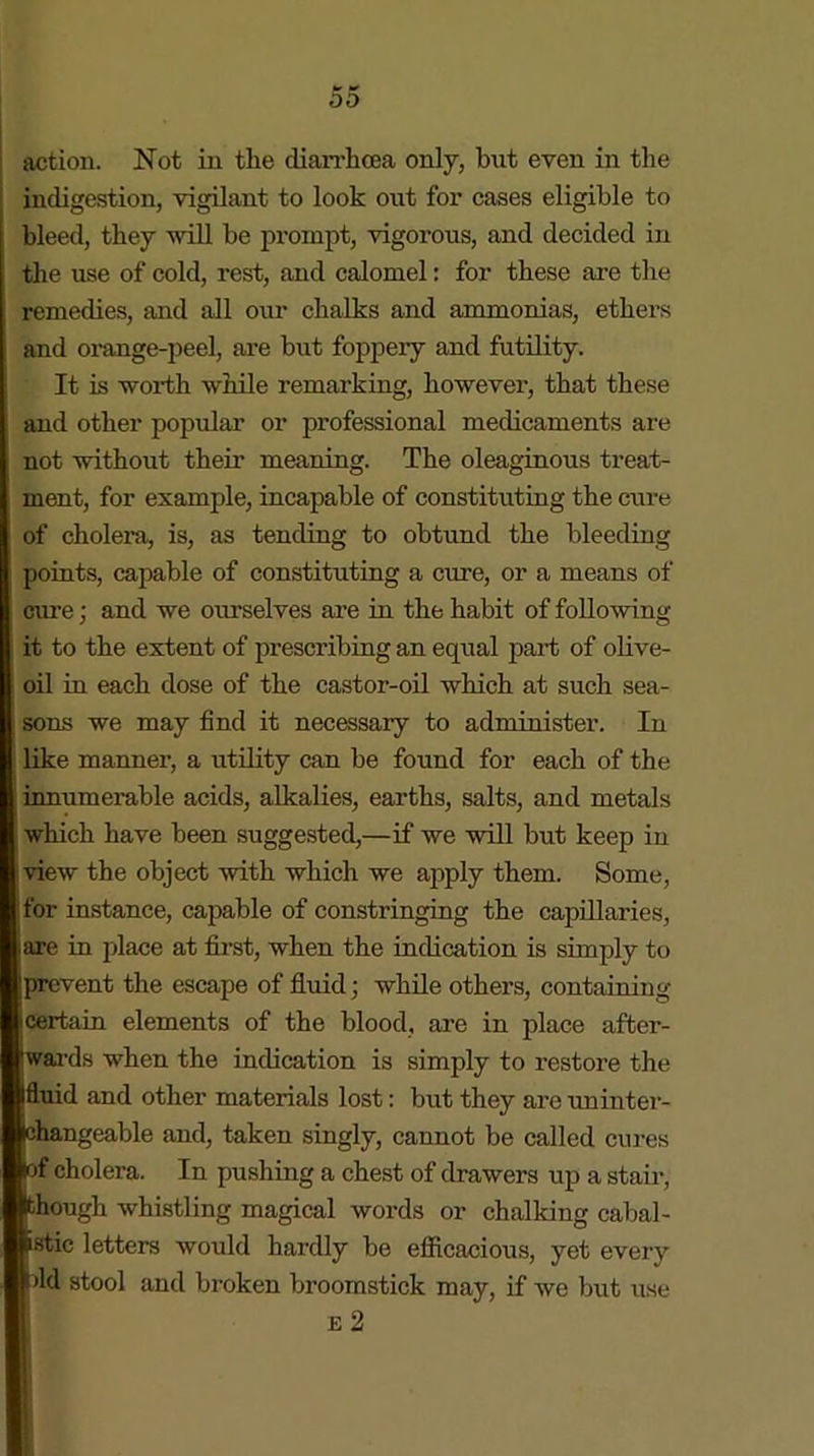 action. Not in the diarrhoea only, but even in the indigestion, vigilant to look out for cases eligible to bleed, they will be prompt, vigorous, and decided in the use of cold, rest, and calomel: for these are the remedies, and all our chalks and ammonias, ethers and orange-peel, are but foppery and futility. It is worth while remarking, however, that these and other popular or professional medicaments are not without their meaning. The oleaginous treat- ment, for example, incapable of constituting the cure of cholera, is, as tending to obtund the bleeding )oints, capable of constituting a cure, or a means of cure; and we ourselves are in the habit of following it to the extent of prescribing an equal part of olive- oil in each dose of the castor-oil which at such sea- sons we may find it necessary to administer. In like manner, a utility can be found for each of the innumerable acids, alkalies, earths, salts, and metals which have been suggested,—if we will but keep in view the object with which we apply them. Some, for instance, capable of constringing the capillaries, are in place at first, when the indication is simply to prevent the escape of fluid; while others, containing ! certain elements of the blood, are in place after- wards when the indication is simply to restore the Ifluid and other materials lost: but they are uninter- ehangeable and, taken singly, cannot be called cures lof cholera. In pushing a chest of drawers up a stair, though whistling magical words or chalking cabal- istic letters would hardly be efficacious, yet every fid stool and broken broomstick may, if we but use E 2