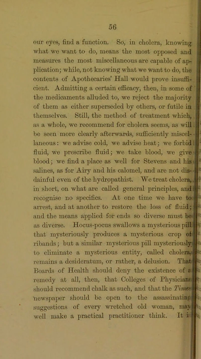 our eyes, find a function. So, in cholera, knowing what we want to do, means the most opposed and measures the most miscellaneous are capable of ap- plication; while, not knowing what we want to do, the contents of Apothecaries’ Hall would prove insuffi- cient. Admitting a certain efficacy, then, in some of the medicaments alluded to, we reject the majority of them as either superseded by others, or futile in themselves. Still, the method of treatment which, as a whole, we recommend for cholera seems, as will be seen more clearly afterwards, sufficiently miscel- • laneous: we advise cold, we advise heat; we forbid 1 fluid, we prescribe fluid; we take blood, we give blood; we find a place as well for Stevens and his - salines, as for Airy and his calomel, and are not dis- dainful even of the hydropathist. We treat cholera, in short, on what are called general principles, and recognise no specifics. At one time we have to arrest, and at another to restore the loss of fluid; and the means applied for ends so diverse must be as diverse. Hocus-pocus swallows a mysterious pill that mysteriously produces a mysterious crop of ribands; but a similar mysterious pill mysteriously to eliminate a mysterious entity, called chole: remains a desideratum, or rather, a delusion. That Boards of Health should deny the existence of a remedy at all, then, that Colleges of Physicii should recommend chalk as such, and that the Time* newspaper should be open to the assassinating of eveiy wretched old woman, may well make a practical practitioner think. It i suggestions