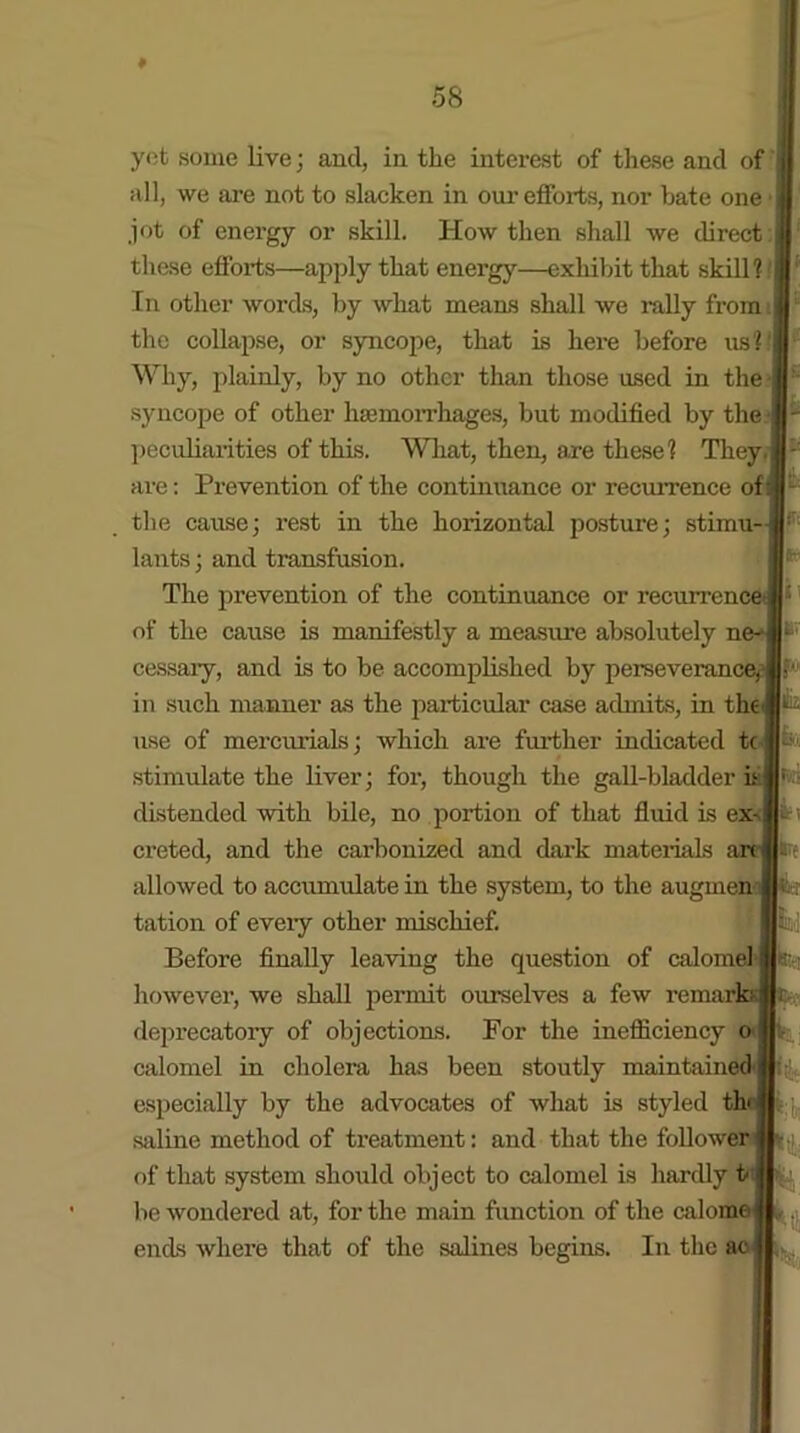 yob some live; and, in the interest of these and of all, we are not to slacken in our efforts, nor bate one jot of energy or skill. How then shall we direct these efforts—apply that energy—exhibit that skill?: In other words, by what means shall we rally from the collapse, or syncope, that is here before us? Why, plainly, by no other than those used in the syncope of other haemorrhages, but modified by the peculiarities of this. What, then, are these? They, are: Prevention of the continuance or recurrence of 3 the cause; rest in the horizontal posture; stimu--jr* lants; and transfusion. The prevention of the continuance or recurrence: of the cause is manifestly a measure absolutely ne- cessary, and is to be accomplished by perseverance^ in such manner as the particular case admits, in the use of mercurials; which are further indicated tc stimulate the liver; for, though the gall-bladder it: distended with bile, no portion of that fluid is ex- fc; creted, and the carbonized and dark materials arc are allowed to accumulate in the system, to the augmen tation of every other mischief. Before finally leaving the question of calomel however, we shall permit ourselves a few remar] deprecatory of objections. For the inefficiency o calomel in cholera has been stoutly maintained' especially by the advocates of what is styled th< saline method of treatment: and that the follower of that system should object to calomel is hardly t be wondered at, for the main function of the calome ends where that of the salines begins. In the ac M