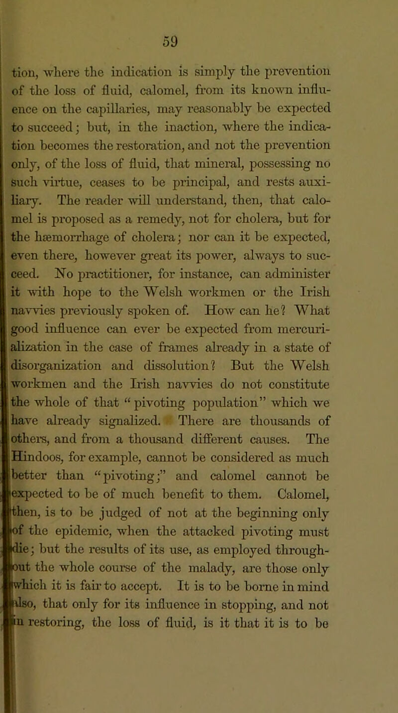 tion, where the indication is simply the prevention | of the loss of fluid, calomel, from its known influ- ence on the capillaries, may reasonably be expected to succeed ; but, in the inaction, where the indica- tion becomes the restoration, and not the prevention only, of the loss of fluid, that mineral, possessing no Such virtue, ceases to be principal, and rests auxi- liary. The reader will understand, then, that calo- mel is proposed as a remedy, not for cholera, but for the htemorrhage of cholera; nor can it be expected, even there, however great its power, always to suc- ceed. No practitioner, for instance, can administer it with hope to the Welsh workmen or the Irish navvies previously spoken of. How can he? What good influence can ever be expected from mercuri- alization in the case of frames already in a state of disorganization and dissolution? But the Welsh workmen and the Irish navvies do not constitute the whole of that “ pivoting population” which we have already signalized. There are thousands of others, and from a thousand different causes. The j Hindoos, for example, cannot be considered as much (better than “pivoting;” and calomel cannot be expected to be of much benefit to them. Calomel, then, is to be judged of not at the beginning only of the epidemic, when the attacked pivoting must jdie; but the results of its use, as employed through- lout the whole course of the malady, are those only iwhicli it is fair to accept. It is to be borne in mind Also, that only for its influence in stopping, and not in restoring, the loss of fluid, is it that it is to be