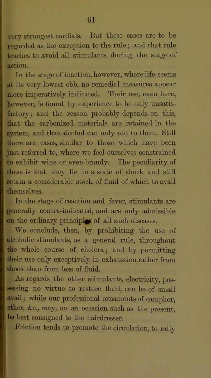 very strongest cordials. But these cases are to be regarded as the exception to the rule; and that ride teaches to avoid all stimulants during the stage of action. In the stage of inaction, however, where life seems at its very lowest ebb, no remedial measures appear more imperatively indicated. Their use, even here, however, is found by experience to be only unsatis- factory; and the reason probably depends on this, that the carbonized materials are retained in the system, and that alcohol can only add to them. Still there are cases, similar to those which have been just referred to, where we feel ourselves constrained to exhibit wine or even brandy. The peculiarity of these is that they lie in a state of shock and still retain a considerable stock of fluid of which to avail themselves. In the stage of reaction and fever, stimulants are generally contra-indicated, and are only admissible on the ordinary principle of all such diseases. We conclude, then, by prohibiting the use of alcoholic stimulants, as a general rule, throughout the whole course of cholera; and by permitting their use only exceptively in exhaustion rather from shock than from loss of fluid. As regards the other stimulants, electricity, pos- i sessing no virtue to restore fluid, can be of small avail; while our professional ornaments of camphor, ether, &c., may, on an occasion such as the present, be best consigned to the hairdresser. Friction tends to promote the circulation, to rally