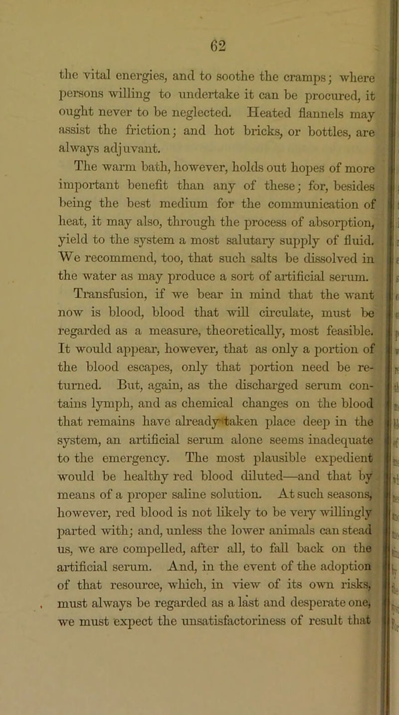 the vital energies, and to soothe the cramps; where persons willing to undertake it can be procured, it ought never to be neglected. Heated flannels may assist the friction; and hot bricks, or bottles, are always adjuvant. The warm bath, however, holds out hopes of more important benefit than any of these; for, besides being the best medium for the communication of heat, it may also, through the process of absorption, yield to the system a most salutary supply of fluid. We recommend, too, that such salts be dissolved in the water as may produce a sort of artificial serum. Transfusion, if we bear in mind that the want now is blood, blood that will circulate, must be regarded as a measure, theoretically, most feasible. It would appear, however, that as only a portion of the blood escapes, only that portion need be re- turned. But, again, as the discharged serum con- tains lymph, and as chemical changes on the blood that remains have alreadyrtaken place deep in the system, an artificial serum alone seems inadequate to the emergency. The most plausible expedient would be healthy red blood diluted—and that by means of a proper saline solution. At such seasons, however, red blood is not likely to be vexy willingly parted with; and, unless the lower animals can stead us, we ai’e compelled, after all, to fall back on the artificial sei'um. And, in the event of the adoption of that resource, which, in view of its own risks, must always be regarded as a last and desperate one, we must expect the unsatisfactoriness of result that i I It |v I!; I' \t I It Vy