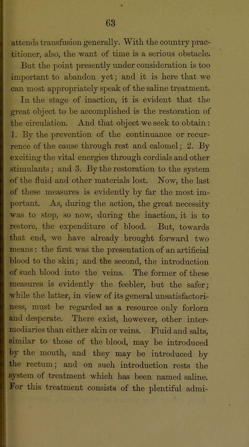 attends transfusion generally. With, the country prac- titioner, also, the want of time is a serious obstacle. But the point presently under consideration is too important to abandon yet; and it is here that we can most appropriately speak of the saline treatment. In the stage of inaction, it is evident that the great object to be accomplished is the restoration of the circulation. And that object we seek to obtain: 1. By the prevention of the continuance or recur- rence of the cause through rest and calomel; 2. By exciting the vital energies through cordials and other stimulants; and 3. By the restoration to the system of the fluid and other materials lost. Now, the last of these measures is evidently by far the most im- portant. As, during the action, the great necessity was to stop, so now, during the inaction, it is to restore, the expenditure of blood. But, towards that end, we have already brought forward two means : the first was the presentation of an artificial blood to the skin ; and the second, the introduction of such blood into the veins. The former of these measures is evidently the feebler, but the safer; while the latter, in view of its general unsatisfactori- ness, must be regarded as a resource only forlorn and desperate. There exist, however, other inter- mediaries than either skin or veins. Fluid and salts, similar to those of the blood, may be introduced by the mouth, and they may be introduced by the rectum; and on such introduction rests the system of treatment which has been named saline. For this treatment consists of the plentiful admi-