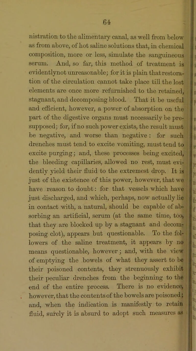 lustration to tlie alimentary canal, as well from below as from above, of hot saline solutions that, in chemical composition, more or less, simulate the sanguineous serum. And, so far, this method of treatment is evidentlynot unreasonable; for it is plain that restora- tion of the circulation cannot take place till the lost elements are once more refurnished to the retained, stagnant, and decomposing blood. That it be useful and efficient, however, a power of absorption on the part of the digestive organs must necessarily be pre- supposed; for, if no such power exists, the result must be negative, and worse than negative : for such drenches must tend to excite vomiting, must tend to excite purging; and, these processes being excited, the bleeding capillaries, allowed no rest, must evi- dently yield their fluid to the extremest drop. It is just of the existence of this power, however, that we have reason to doubt: for that vessels which have just discharged, and which, perhaps, now actually lie in contact with, a natural, should be capable of ab- sorbing an artificial, serum (at the same time, too, that they are blocked up by a stagnant and decom- posing clot), appears but questionable. To the fol- lowers of the saline treatment, it appeal’s by no means questionable, however; and, with the view of emptying the bowels of what they assert to be their poisoned contents, they strenuously exhibit their peculiar drenches from the beginning to the end of the entire process. There is no evidence, however, that the contents of the bowels are poisoned; and, when the indication is manifestly to retain fluid, surely it is absurd to adopt such measures as