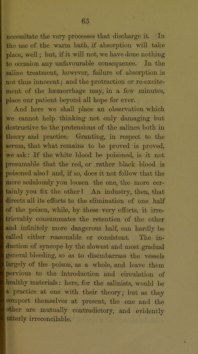 necessitate tlie very processes that discharge it. In the use of the warm bath, if absorption will take place, well; but, if it will not, we have done nothing to occasion any unfavourable consequence. In the saline treatment, however, failure of absorption is not thus innocent; and the protraction or re-excite- ment of the hsemorrhage may, in a few minutes, place our patient beyond all hope for ever. And here we shall place an observation which we cannot help thinking not only damaging but destructive to the pretensions of the salines both in theoiy and practice. Granting, in respect to the serum, that what remains to be proved is proved, we ask: If the white blood be poisoned, is it not presumable that the red, or rather black blood is poisoned also 1 and, if so, does it not follow that the more sedulously you loosen the one, the more cer- tainly you fix the other1? An industry, then, that directs all its efforts to the elimination of one half of the poison, while, by these very efforts, it irre- trievably consummates the retention of the other and infinitely more dangerous half, can hardly be called either reasonable or consistent. The in- duction of syncope by the slowest and most gradual general bleeding, so as to clisembai'rass the vessels largely of the poison, as a whole, and leave them pervious to the introduction and circulation of healthy materials: here, for the salinists, would be a practice at one with their theoiy; but as they comport themselves at present, the one and the other are mutually contradictory, and evidently utterly irreconcilable.