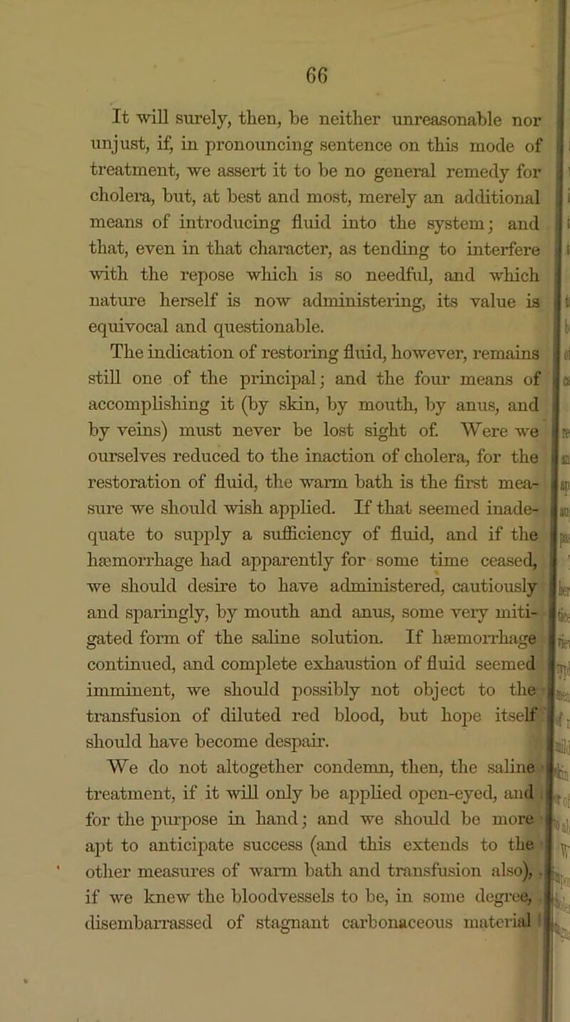 It will surely, then, be neither unreasonable nor unjust, if, in pronouncing sentence on this mode of treatment, we assert it to be no general remedy for cholera, but, at best and most, merely an additional means of introducing fluid into the system; and that, even in that character, as tending to interfere with the repose which is so needful, and which nature herself is now administering, its value is ecpiivocal and questionable. The indication of restoring fluid, however, remains still one of the principal; and the foui’ means of accomplishing it (by skin, by mouth, by anus, and by veins) must never be lost sight of. Were wre ourselves reduced to the inaction of cholera, for the restoration of fluid, the warm bath is the first mea- sure we should wish applied. If that seemed inade- quate to supply a sufficiency of fluid, and if the haemorrhage had apparently for some time ceased, we should desire to have administered, cautiously and sparingly, by mouth and anus, some veiy miti- gated form of the saline solution. If haemorrhage continued, and complete exhaustion of fluid seemed imminent, we should possibly not object to the transfusion of diluted red blood, but hope itself should have become despair. We do not altogether condemn, then, the saline • treatment, if it will only be applied open-eyed, and for the purpose in hand; and we should be more apt to anticipate success (and this extends to the other measures of warm bath and transfusion also), . if we knew the bloodvessels to be, in some degree;. disembarrassed of stagnant carbonaceous material ! 1 | i | i l ci a i? c » I «: v, p' ip k k - i: '• : V ir k