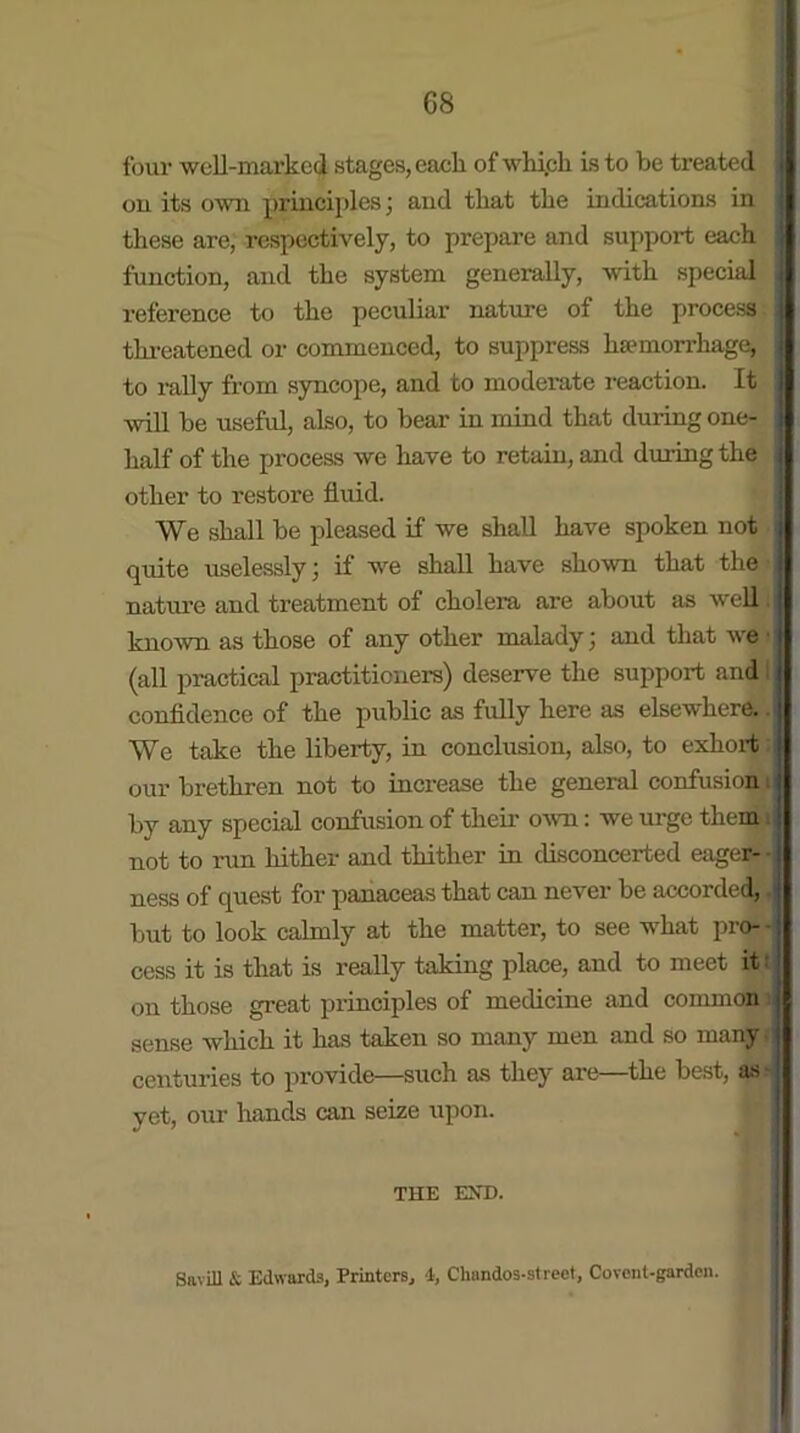 four well-marked stages, each of which is to be treated ou its own principles; and that the indications in these are, respectively, to prepare and support each function, and the system generally, with special reference to the peculiar nature of the process i threatened or commenced, to suppress haunorrhage, to rally from syncope, and to moderate reaction. It : will be useful, also, to bear in mind that during one- lialf of the process we have to retain, and during the other to restore fluid. We shall be pleased if we shall have spoken not quite uselessly; if we shall have shown that the nature and treatment of cholera are about as well. i known as those of any other malady; and that we • (all practical practitioners) deserve the support and I confidence of the public as fully here as elsewhere, i We take the liberty, in conclusion, also, to exhort our brethren not to increase the general confusion i by any special confusion of their own: we urge them not to run hither and thither in disconcerted eager--M ness of quest for panaceas that can never be accorded, .i but to look calmly at the matter, to see what pro- - cess it is that is really taking place, and to meet it t on those great principles of medicine and common sense which it has taken so many men and so many. centuries to provide—such as they are the best, as yet, our hands can seize upon. THE EXD. Savill & Edwards, Printers, 4, Chandos-strect, Covont-garden.