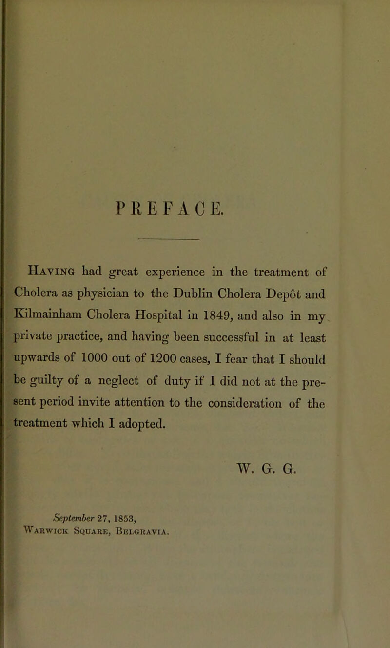 PREFACE. Having had great experience in the treatment of Cholera as physician to the Dublin Cholera Depot and Kilmainham Cholera Hospital in 1849, and also in my private practice, and having been successful in at least upwards of 1000 out of 1200 cases, I fear that I should be guilty of a neglect of duty if I did not at the pre- sent period invite attention to the consideration of the treatment which I adopted. W. G. G. September 27, 1853, Warwick Square, Belgravia.