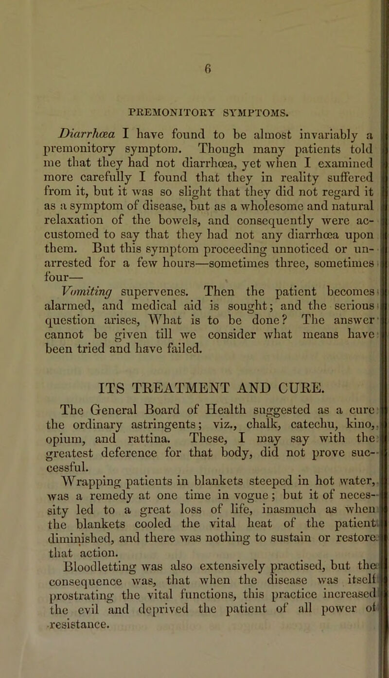 PKEMONITORT SYMPTOMS. Diarrhcua I have found to be almost invariably a pi’emonitory symptom. Though many patients told me that they had not diarrhoea, yet when I examined more carefully I found that they in reality suffered from it, but it Avas so slight that they did not regard it as a symptom of disease, but as a wholesome and natural relaxation of the bowels, and consequently were ac- customed to say that they had not any diarrhoea upon them. But this symptom proceeding unnoticed or un- arrested for a few hours—sometimes three, sometimes i four— Vomiting supervenes. Then the patient becomes! alarmed, and medical aid is sought; and the seriousi question arises. What is to be done? The answer' cannot be given till we consider what means have: been tried and have failed. ITS TREATMENT AND CUBE. The General Board of Health suggested as a cure* the ordinary astringents; viz., chalk, catechu, kino,, opium, and rattina. These, I may say with the greatest deference for that body, did not prove suc- cessful. Wrapping patients in blankets steeped in hot water,, Avas a remedy at one time in vogue; but it of neces- sity led to a great loss of life, inasmuch as when, the blankets cooled the vital heat of the patient, diminished, and there Avas nothing to sustain or restore, that action. Bloodletting Avas also extensively practised, but the consequence Avas, that Avhen the disease Avas itself) prostrating the vital functions, this practice increased the evil and deprived the patient of all poAver of ■resistance.