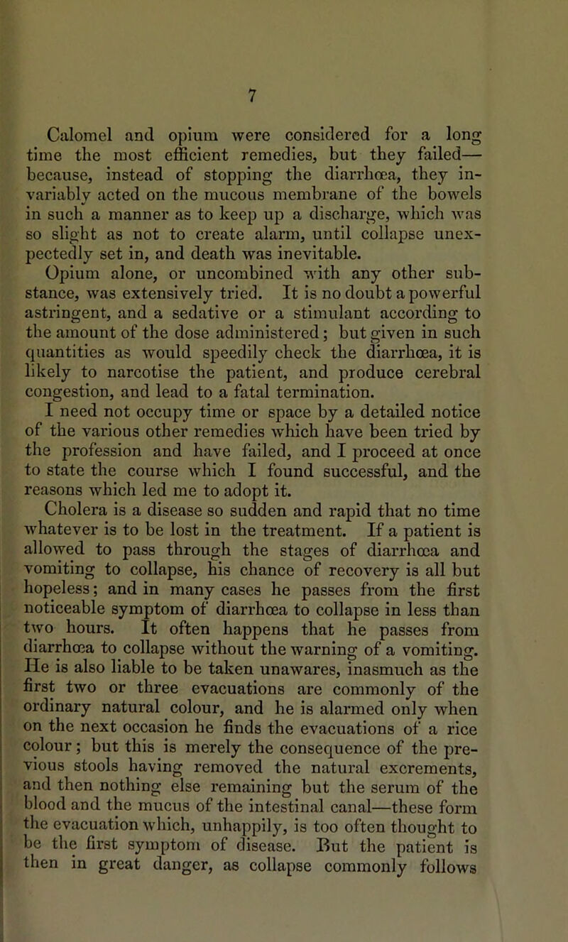 Calomel and opium were considered for a long time the most efficient remedies, but they failed— because, instead of stopping the diarrhoea, they in- variably acted on the mucous membrane of the bowels in such a manner as to keep up a discharge, which was so slight as not to create alarm, until collapse unex- pectedly set in, and death was inevitable. Opium alone, or uncombined with any other sub- stance, was extensively tried. It is no doubt a powerful astringent, and a sedative or a stimulant according to the amount of the dose administered; but given in such quantities as would speedily check the diarrhoea, it is likely to narcotise the patient, and produce cerebral congestion, and lead to a fatal termination. I need not occupy time or space by a detailed notice of the various other remedies which have been tried by the profession and have hxiled, and I proceed at once to state the course which I found successful, and the reasons which led me to adopt it. Cholera is a disease so sudden and rapid that no time whatever is to be lost in the treatment. If a patient is allowed to pass through the stages of diarrhoea and vomiting to collapse, his chance of recovery is all but hopeless; and in many cases he passes from the first noticeable symptom of diarrhoea to collapse in less than two hours. It often happens that he passes from diarrhoea to collapse without the warning of a vomiting. He is also liable to be taken unawares, inasmuch as the first two or three evacuations are commonly of the ordinary natural colour, and he is alarmed only when on the next occasion he finds the evacuations of a rice colour; but this is merely the consequence of the pre- vious stools having removed the natural excrements, and then nothing else remaining but the serum of the j blood and the mucus of the intestinal canal—these form j the evacuation which, unhappily, is too often thought to be the first symptom of disease. But the patient is then in great danger, as collapse commonly follows