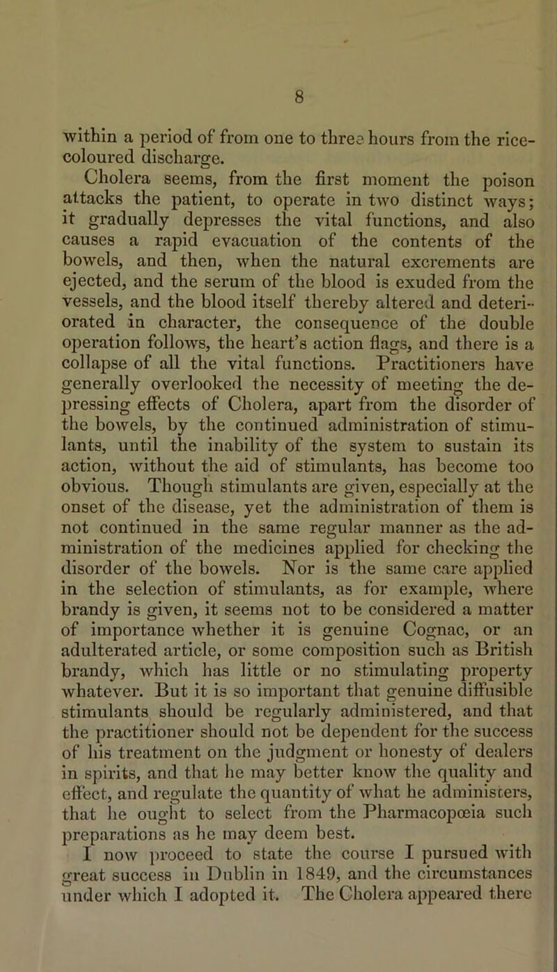 within a period of from one to three hours from the rice- coloured discharge. Cholera seems, from the first moment the poison attacks the patient, to operate in two distinct ways; it gradually depresses the vital functions, and also causes a rapid evacuation of the contents of the bowels, and then, when the natural excrements are ejected, and the serum of the blood is exuded from the i vessels, and the blood itself thereby altered and deteri- orated in character, the consequence of the double operation follows, the heart’s action flags, and there is a collapse of all the vital functions. Practitioners have generally overlooked the necessity of meeting the de- pressing effects of Cholera, apart from the disorder of the bowels, by the continued administration of stimu- lants, until the inability of the system to sustain its action, Avithout the aid of stimulants, has become too obvious. Though stimulants are given, especially at the onset of the disease, yet the administration of them is not continued in the same regular manner as the ad- ministration of the medicines applied for checking the disorder of the boAvels. Nor is the same care applied in the selection of stimulants, as for example, Avhere brandy is given, it seems not to be considered a matter of importance whether it is genuine Cognac, or an adulterated article, or some composition such as British brandy, which has little or no stimulating property whatever. But it is so important that genuine diffusible stimulants should be regularly administered, and that the practitioner should not be dependent for the success of his treatment on the judgment or honesty of dealers in spirits, and that he may b^etter know the quality and effect, and regulate the quantity of Avhat he administers, that he ought to select from the Pharmacopoeia such preparations as he may deem best. I noAv proceed to state the course I pursued Avith great success in Dublin in 1849, and the circumstances under Avhich I adopted it. The Cholera appeared there