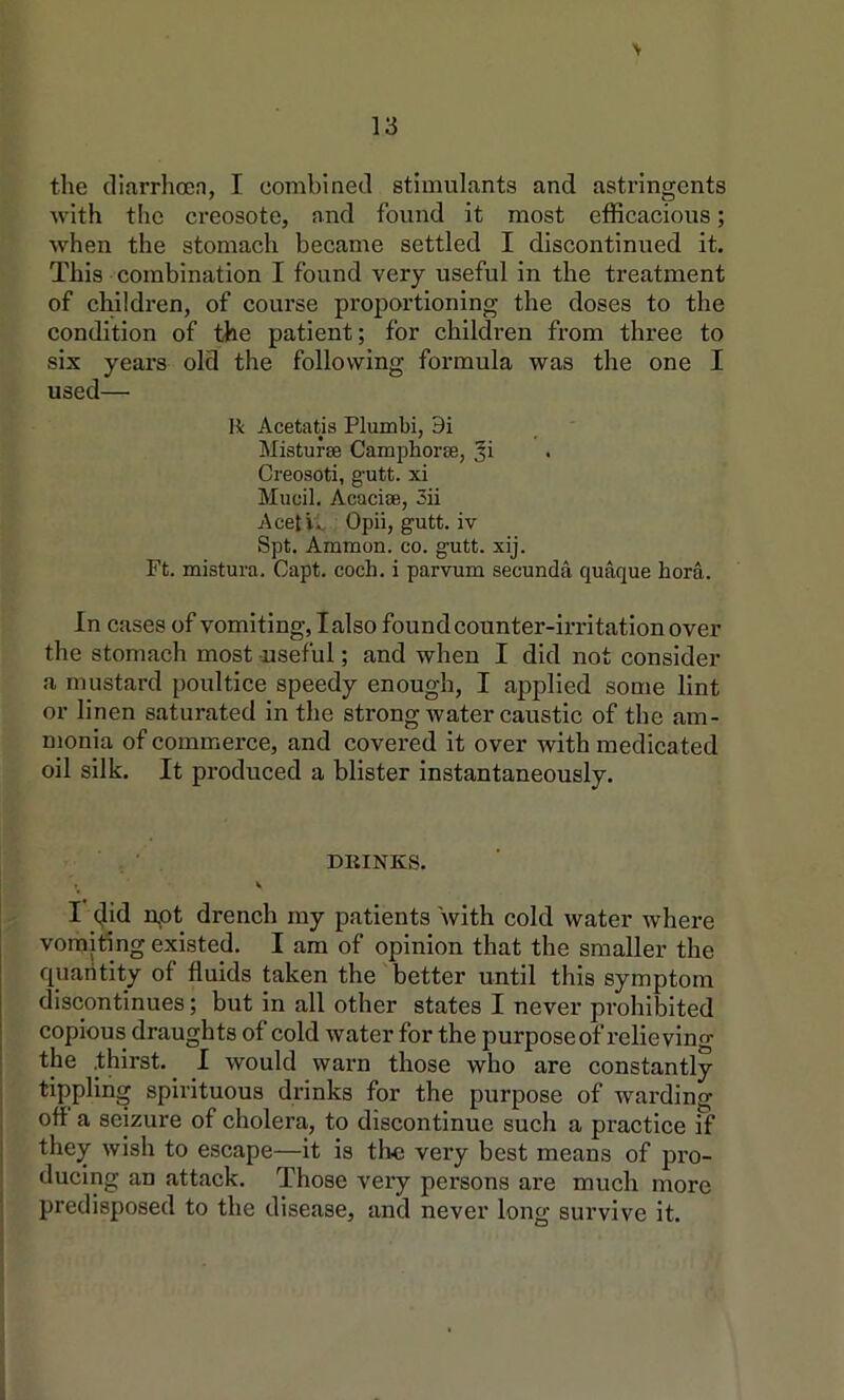 \ the cllarrhocn, I combined stimulants and astringents Avith the creosote, and found it most efficacious; when the stomach became settled I discontinued it. This combination I found very useful in the treatment of children, of course proportioning the doses to the condition of the patient; for children from three to six years old the following formula was the one I used— R Acetatis Plumbi, 9i Misturse Camphorse, Ji Creosoti, gutt. xi Mucil, Acaciae, 3ii Aceti., Oph, gutt. iv Spt. Ammon, co. gutt. xij. Ft. mistura. Capt. coch. i parvum secunda quaque bora. In cases of vomiting, I also found counter-irritation over the stomach most useful; and when I did not consider a mustard poultice speedy enough, I applied some lint or linen saturated in the strong Avater caustic of the am- monia of commerce, and covered it over with medicated oil silk. It produced a blister instantaneously. DRINKS. I did npt drench my patients with cold Avater where vomiting existed. I am of opinion that the smaller the quantity of fluids taken the'better until this symptom discontinues; but in all other states I never pi’ohibited copious draughts of cold Avater for the purpose of relieving the .thirst. I Avould warn those who are constantly tippling spirituous drinks for the purpose of warding ofl a seizure of cholera, to discontinue such a practice if they Avish to escape—it is the very best means of pro- ducing an attack. Those very persons are much more predisposed to the disease, and never long survive it.