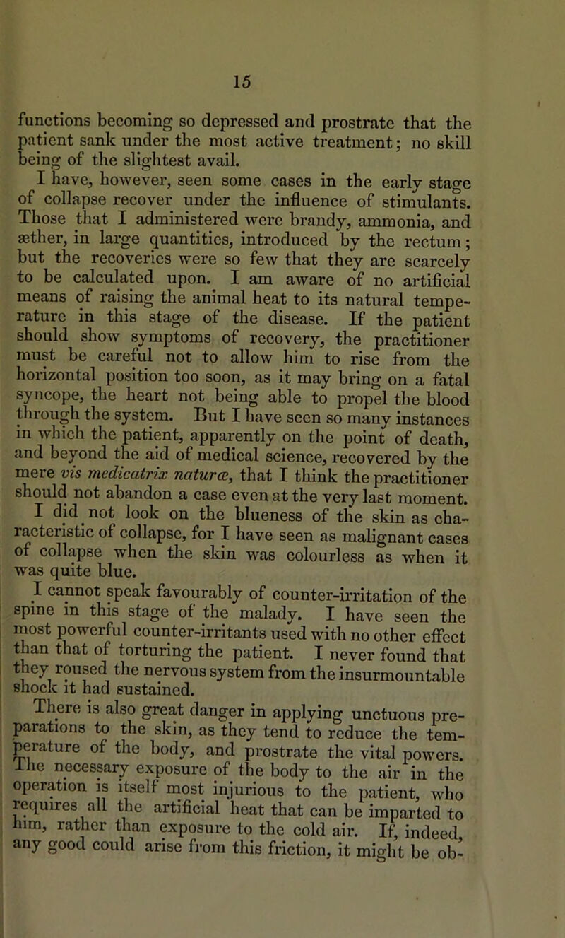 functions becoming so depressed and prostrate that the patient sank under the most active treatment; no skill being of the slightest avail. I have, however, seen some cases in the early stage of collapse recover under the influence of stimulants. Those that I administered were brandy, ammonia, and ®ther, in large quantities, introduced by the rectum; but the recoveries were so few that they are scarcely to be calculated upon. I am aware of no artificial means of raising the animal heat to its natural tempe- rature in this stage of the disease. If the patient should show symptoms of recovery, the practitioner must be careful not to allow him to rise from the horizontal position too soon, as it may bring on a fatal syncope, the heart not being able to propel the blood through the system. But I have seen so many instances in which the patient, apparently on the point of death, and beyond the aid of medical science, recovered by the mere vis medicatrix naturae, that I think the practitioner should not abandon a case even at the very last moment. I did not look on the blueness of the skin as cha- racteristic of collapse, for I have seen as malignant cases of collapse when the skin was colourless as when it was quite blue. I cannot speak favourably of counter-ii-ritation of the spine in this stage of the malady. I have seen the most powerful counter-irritants used with no other effect than that of torturing the patient. I never found that they roused the nervous system from the insurmountable shock it had sustained. There is also great danger in applying unctuous pre- parations to the skin, as they tend to reduce the tem- perature of the body, and prostrate the vital powers. Ihe necessary exposure of the body to the air in the operation is itself most injurious to the patient, who requires all the artificial heat that can be imparted to him, rather than exposure to the cold air. If, indeed any good could arise from this friction, it might be ob-
