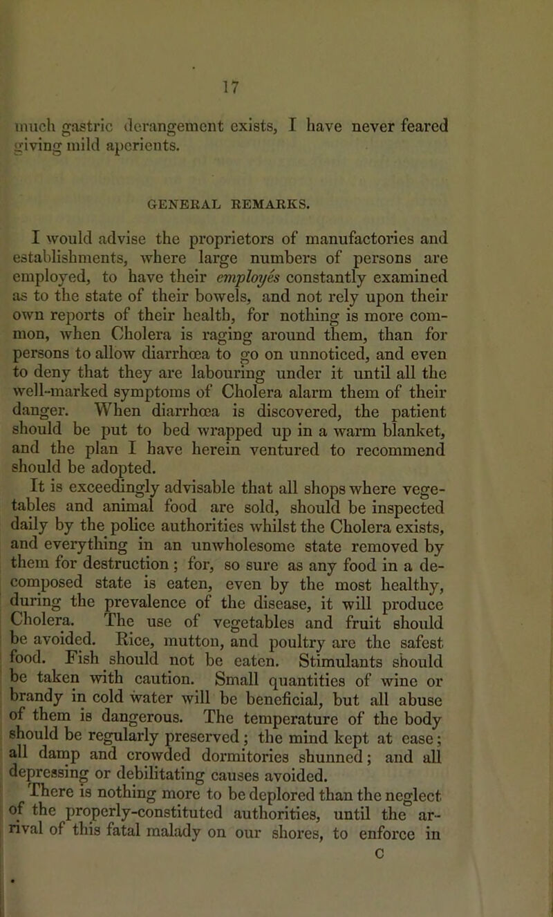 much gastric ilerangement exists, I have never feared giving mild aperients. GENERAL REMARKS. I would advise the proprietors of manufactories and establishments, where large numbers of persons are employed, to have their employes constantly examined as to the state of their bowels, and not rely upon their own reports of their health, for nothing is more com- mon, when Cholera is raging around them, than for persons to allow diarrhoea to go on unnoticed, and even to deny that they are labouring under it until all the well-marked symptoms of Cholera alarm them of their danger. When diarrhoea is discovered, the patient should be put to bed wrapped up in a warm blanket, and the plan I have herein ventured to recommend should be adopted. It is exceedingly advisable that all shops where vege- tables and animal food are sold, should be inspected daily by the police authorities whilst the Cholera exists, and everything in an unwholesome state removed by them for destruction ; for, so sure as any food in a de- composed state is eaten, even by the most healthy, during the prevalence of the disease, it will produce Cholera. The use of vegetables and fruit should be avoided. Rice, mutton, and poultry are the safest food. Fish should not be eaten. Stimulants should be taken with caution. Small quantities of wine or brandy in cold water will be beneficial, but all abuse of them is dangerous. The temperature of the body should be regularly preserved; the mind kept at ease; all damp and crowded dormitories shunned; and all depressing or debilitating causes avoided. There is nothing more to be deplored than the neglect of the properly-constituted authorities, until the ar- rival of this fatal malady on our shores, to enforce in C