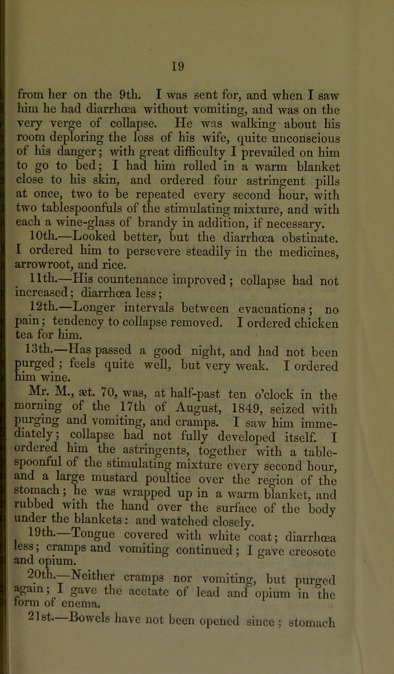 from her on the 9th. I was sent for, and when I saw him he had diarrhoea without vomiting, and was on the very verge of collapse. He was walking about his room deploring the loss of his wife, quite unconscious of his danger; with great difficulty I prevailed on him to go to bed; I had him rolled in a warm blanket close to his skin, and ordered four astringent pills at once, two to be repeated every second hour, with two tablespoonfuls of the stimulating mixture, and with each a wine-glass of brandy in addition, if necessary. 10th.—Looked better, but the diarrhoea obstinate. I ordered him to persevere steadily in the medicines, arrowroot, and rice. 11th.—His countenance improved; collapse had not increased; diarrhoea less; 12th.—Longer intervals between evacuations; no pain; tendency to collapse removed. I ordered chicken tea for him. 13th.—Has passed a good night, and had not been purged ; feels quite well, but very weak. I ordered him wine. Mr. M., 35t. 70, was, at half-past ten o’clock in the morning of the _17th of August, 1849, seized with purging and vomiting, and cramps. I saw him imme- diately ; collapse had not fully developed itself. I ordered him the astringents, together with a table- spoonful of the stimulating mixture every second hour, and a large mustard poultice over the region of the stomach; he was wrapped up in a warm blanket, and rubbed with the hand over the surface of the body under the blankets: and watched closely. 19th. Tongue covered with white coat; diarrhoea less; cramps and vomiting continued; I gave creosote and opium. 20th.—Neither cramps nor vomiting, but purged again; I gave the acetate of lead and opium in the torm of enema. 21st—Bowels have not been opened since; stomach