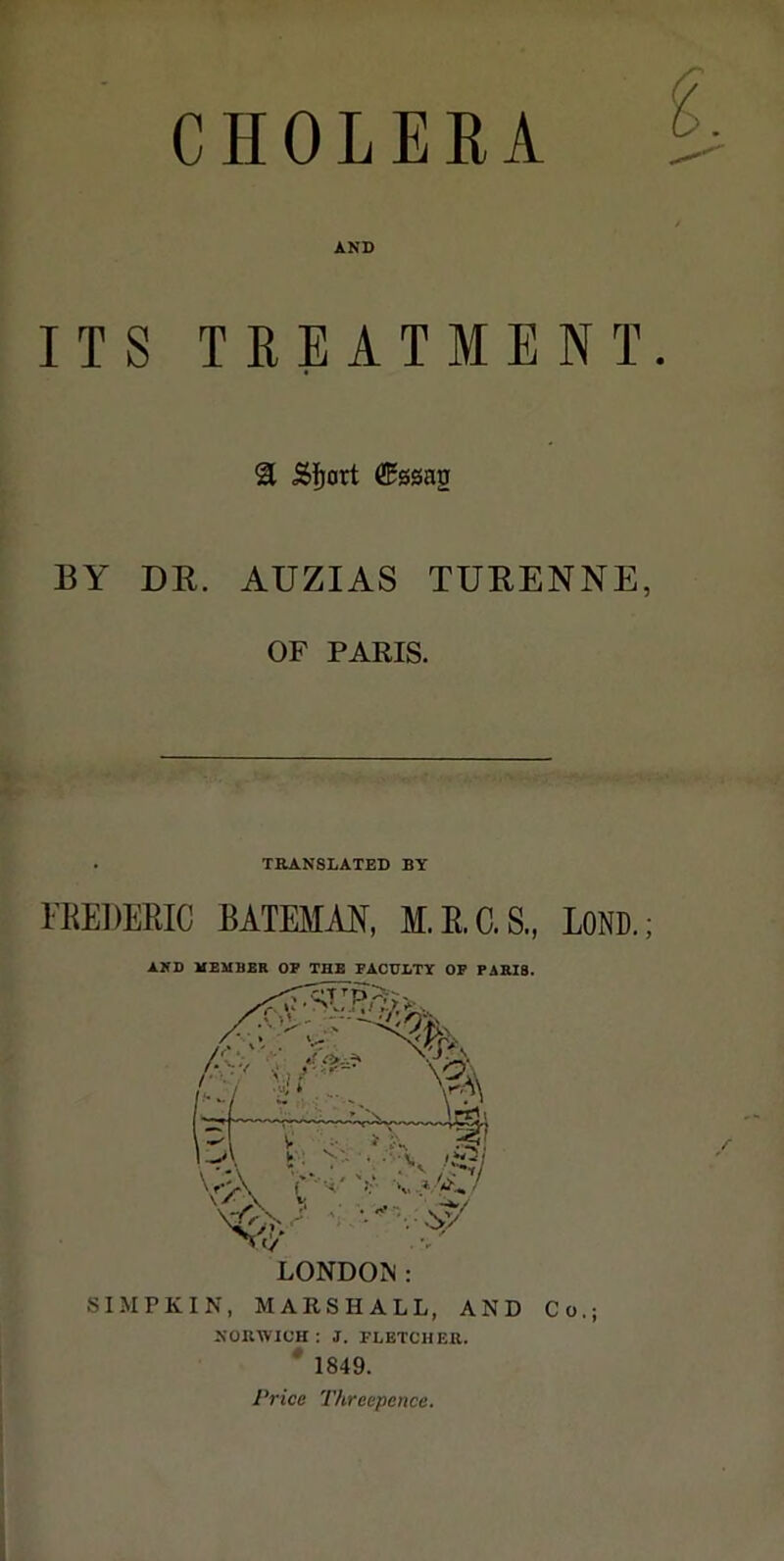 CHOLERA AND ITS TREATMENT. 31 Sïjort ®0sag BY DE. AUZIAS TUEENNE, OF PARIS. . TRANSLATED BY l'REDKEIC BATEMAN, M.E.C.S., LOND.; AND HEHBER OP THB PACDLTY OP FABIS. SIM PKI N, MARSHALL, AND Co.; NOUWICH : J. FLETCHER. * 1849. Price Threepence.