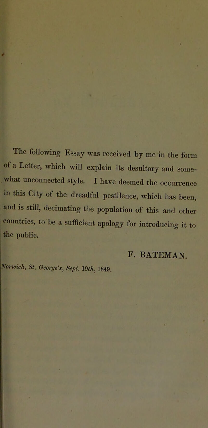 of a Letter, which will explain its desultory and some- what unconnected style. I hâve deemed the occurrence in this City of the dreadful pestilence, which lias been, and is stül, decimating the population of this and other countries, to be a sufficient apology for introducing it to I the public. F. BATEMAN. Norwich St. George’s, Sept. 19th, 1849.