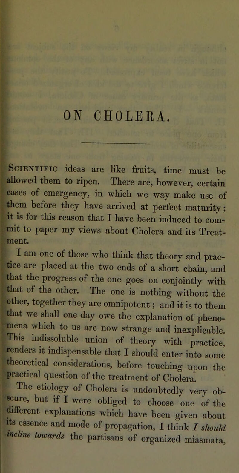 ON CHOLERA. SciENTiFic ideas are like fiiiits, time must be allowed them to ripen. There are, however, certain cases of emergency, in which we way make use of them before they bave arrived at perfect maturity; it is for tbis reason tbat I bave been induced to com- mit to paper my views about Choiera and its Treat- . ment. I am one of those who tbink tbat theory and prac- tice are placed at the two ends of a short chain, and tbat tbe progress of the one goes on conjointly witb j tbat of the other. The one is nothing without the j other, together they are omnipotent ; and it is to them • that we shall one day owe the explanation of pheno- ^raena which to us are now strange and inexpUcable. This indissoluble union of theory with practice, renders it indispensable that I should enter into some 'theoretical considérations, before touching upon tbe practical question of the treatment of Choiera. The etiology of Choiera is undoubtedly very ob- ■scure, but if I were obliged to choose one of the mfferent explanations which hâve been given about its essence and mode of propagation, I think I shouhl tnchne towards the partisans of organized miasmata,