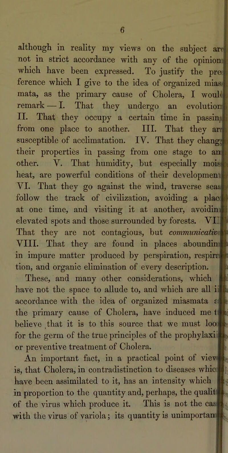 although in reality my views on the subject arr not in strict accordance with any of the opinion: which hâve been expressed. To justify the pro ference which I give to the idea of organized mi: mata, as the priraary cause of Choiera, I woul'l! remark — I. That they undergo an evolutio; II. That they occupy a certain time in passi: from one place to another. III. That they an susceptible of acclimatation. IV. That they cha: their properties in passing from one stage to ai other. V. That humidity, but especially moii beat, are powerful conditions of their developmenni VI. That they go against the wind, traverse sei follow the track of civilization, avoiding a plao at one time, and visiting it at another, avoidin elevated spots and those surrounded by forests. VII That they are not contagions, but communicatwi VIII. That they are found in places aboundim in impure matter produced by perspiration, respin tion, and organic élimination of every description. These, and many other considérations, which hâve not the space to allude to, and which are ail i accordance with the idea of organized miasmata £ the primary cause of Choiera, hâve induced me t believe _that it is to this source that we must loo for the germ of the true principles of the prophylaxi or préventive treatment of Choiera. An important fact, in a practical point of vie is, that Choiera, in contradistinction to diseases whioj bave been assimilated to it, has an intensity which in proportion to the quantity and, perhaps, the qualit of the virus which produce it. This is not the caa with the virus of variola ; its quantity is unimportam