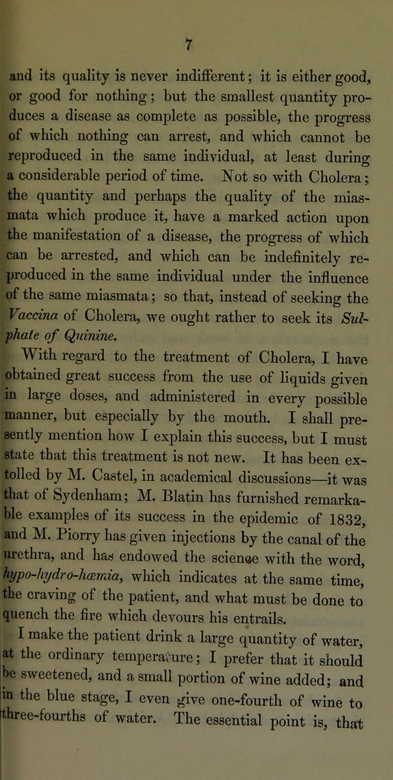 and its quality is never indifferent ; it is either good, or good for nothing ; but the smallest quantity pro- duces a disease as complété as possible, the progress of which nothing can arrest, and which cannot be reproduced in the same individual, at least during a considérable period of time. Not so with Choiera ; the quantity and perhaps the quality of the mias- mata which produce it, hâve a marked action upon the manifestation of a disease, the progress of which can be arrested, and which can be indefinitely re- produced in the same individual under the influence of the same miasmata ; so that, instead of seeldng the Vaccina of Choiera, we ought rather to seek its Sul- •phate of Quinine. With regard to the treatment of Choiera, I hâve obtained great success from the use of liquids given in large doses, and administered in every possible manner, but especially by the mouth. I shall pre- sently mention how I explain this success, but I must State that this treatment is not new. It lias been ex- tolled by M. Castel, in academical discussions—^it was that of Sydenham; M. Blatin has furnished remarka- ble examples of its success in the épidémie of 1832, and M. Piorry has given injections by the canal of the urethra, and has endowed the scienae with the word, hypo-hijdro-hœmia, which indicates at the same time, the craving of the patient, and what must be done to quench the flre which devours his entrails. I make the patient drink a large quantity of water, at the ordinary température; I prefer that it should be sweetened, and a small portion of wine added; and m the blue stage, I even give one-fourth of wine to three-fourths of water. The essential point is, that