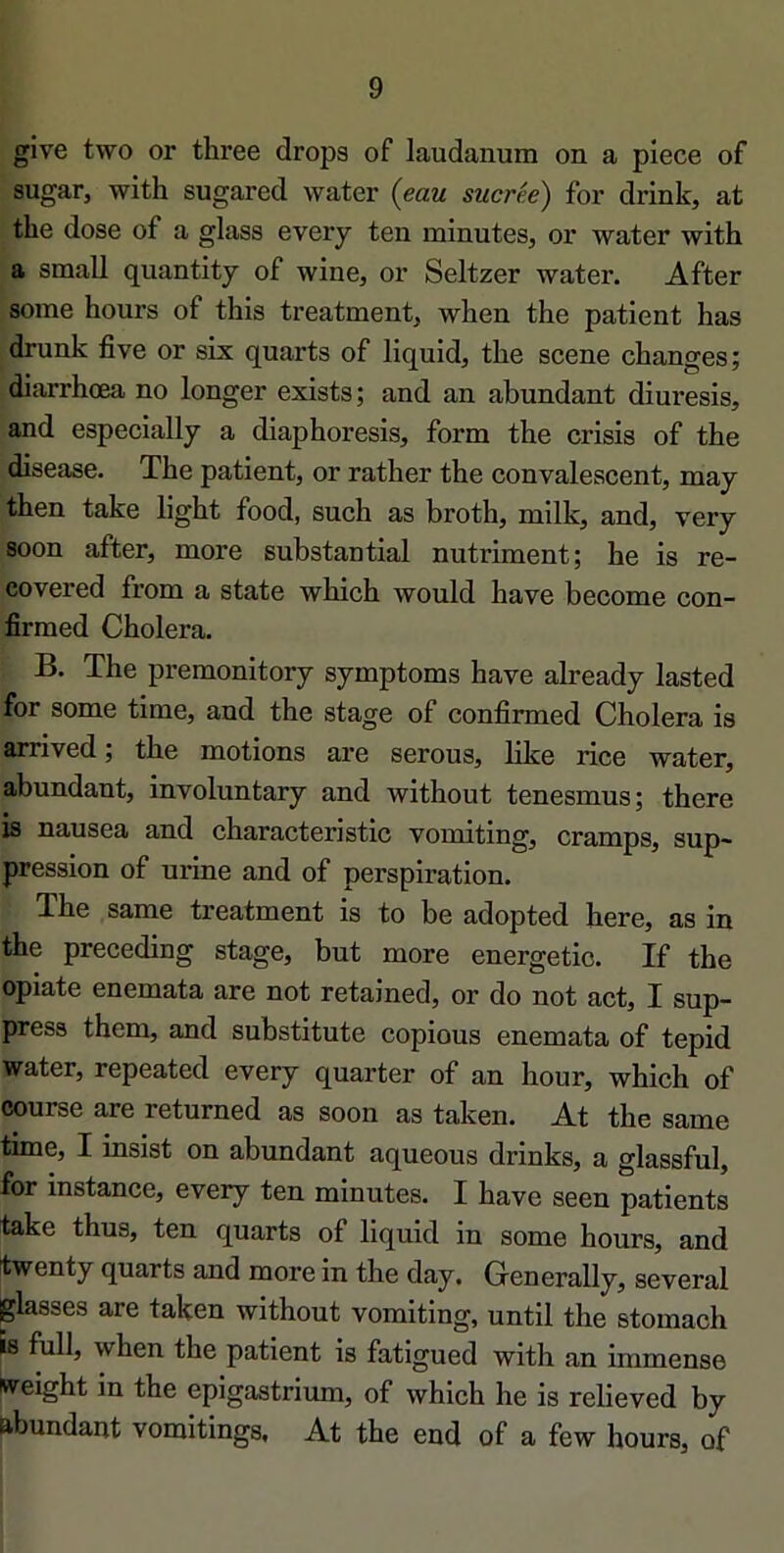 give two or three drops of laudanum on a plece of sugar, with sugared water {eau sucrée) for drink, at the dose of a glass every ten minutes, or water with a small quantity of wine, or Seltzer water. After some hours of this treatment, when the patient has drunk five or six quarts of liquid, the scene changes; diarrhœa no longer exists; and an abundant diuresis, and especially a diaphoresis, form the crisis of the disease. The patient, or rather the convalescent, may then take light food, such as broth, milk, and, very soon after, more substantial nutriment; he is re- covered from a state which would hâve become con- firmed Choiera. B. The premonitory symptoms hâve already lasted for some time, and the stage of confirmed Choiera is arrived ; the motions are serons, like rice water, abundant, involuntary and without tenesmus; there is nausea and characteristic vomiting, cramps, sup- pression of urine and of perspiration. The same treatment is to be adopted here, as in the preceding stage, but more energetic. If the opiate enemata are not retained, or do not act, I sup- press them, and substitute copions enemata of tepid water, repeated every quarter of an hour, which of course are returned as soon as taken. At the same time, I insist on abundant aqueous drinks, a glassful, for instance, every ten minutes. I bave seen patients take thus, ten quarts of liquid in some hours, and [twenty quarts and more in the day. Generally, several jglasses are taken without vomiting, until the stomach ^ full, when the patient is fatigued with an immense weight in the epigastrium, of which he is relieved by abundant vomitings, At the end of a few hours, of