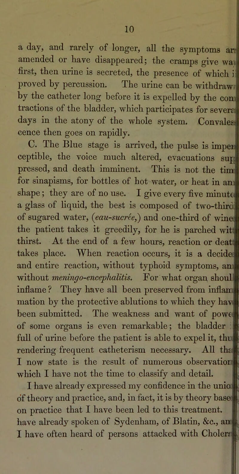 10 a day, and rarely of longer, ail the symptoms an amended or hâve disappeared; the cramps give wai first, then urine is secreted, the presence of which i proved by percussion. The urine can be withdraw. by the cathéter long before it is expelled by the com tractions of the bladder, which participâtes for severr: days in the atony of the whole System. Convalea cence then goes on rapidly. C. The Blue stage is arrived, the puise is imper ceptible, the voice much altered, évacuations sup pressed, and death imminent. This is not the tim for sinapisms, for bottles of bot water, or beat in ani shape ; they are of no use. I give every five minutti a glass of liquid, the best is composed of two-thirà of sugared water, (eau-sucrée,') and one-third of win« the patient takes it greedily, for he is parched witt thirst. At the end of a few hours, reaction or deati takes place. When reaction occurs, it is a décida and entire reaction, without typhoid symptoms, am without meningo-encephalitis. For what organ shoul inflame ? They hâve ail been preserved from inflana mation by the protective ablutions to which they havi been submitted. The weakness and want of powci of some organs is even remarkable; the bladder : full of urine before the patient is able to expel it, thn rendering frequent catheterism necessary. AU tht; I now State is the resuit of numerous observation which I hâve not the time to classify and detail. I hâve already expressed my confidence in the unia df theory and practice, and, in fact, it is by theory basa on practice that I bave been led to this treatment. hâve already spoken of Sydenham, of Blatin, &c., an