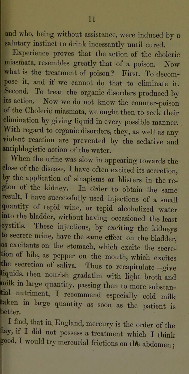 and who, being without assistance, were induced by a salutary instinct to drink incessantly until cured. Expérience proves that tbe action of the cboleric miasmata, resembles greatly that of a poison. Now what is the treatment of poison ? First. To décom- posé it, and if we cannot do that to eliminate it. Second. To treat the organic disorders produced by its action. Now we do not know the counter-poison of the Choleric miasmata, we ought then to seek their élimination by giving liquid in every possible manner. With regard to organic disorders, they, as well as any violent reaction are prevented by the sédative and antiphlogistic action of the water. Wben the urine was slow in appearing towards the close of the disease, I hâve often excited its sécrétion, by the application of sinapisms or blisters in the ré- gion of the kidney. In oVder to obtain the same resuit, I hâve successfully used injections of a small quantity of tepid wine, or tepid alcoholized water into the bladder, without having occasioned the least cystitis. These injections, by exciting the kidneys to secrete urine, hâve the same effect on the bladder, as excitants on the stomach, which excite the sécré- tion of bile, as pepper on the mouth, which excites -he sécrétion of saliva. Thus to recapitulate—give üquids, then nourish gradatim with light broth and [^k in large quantity, passing then to more substan- lial nutnment, I recommend especially cold milk :aken in large quantity as soon as the patient is better. I find, that in. England, mercury is the order of the Ilay, if I did not possess a treatment which I think i;ood, I would try mercurial frictions on tlïte abdomen ;