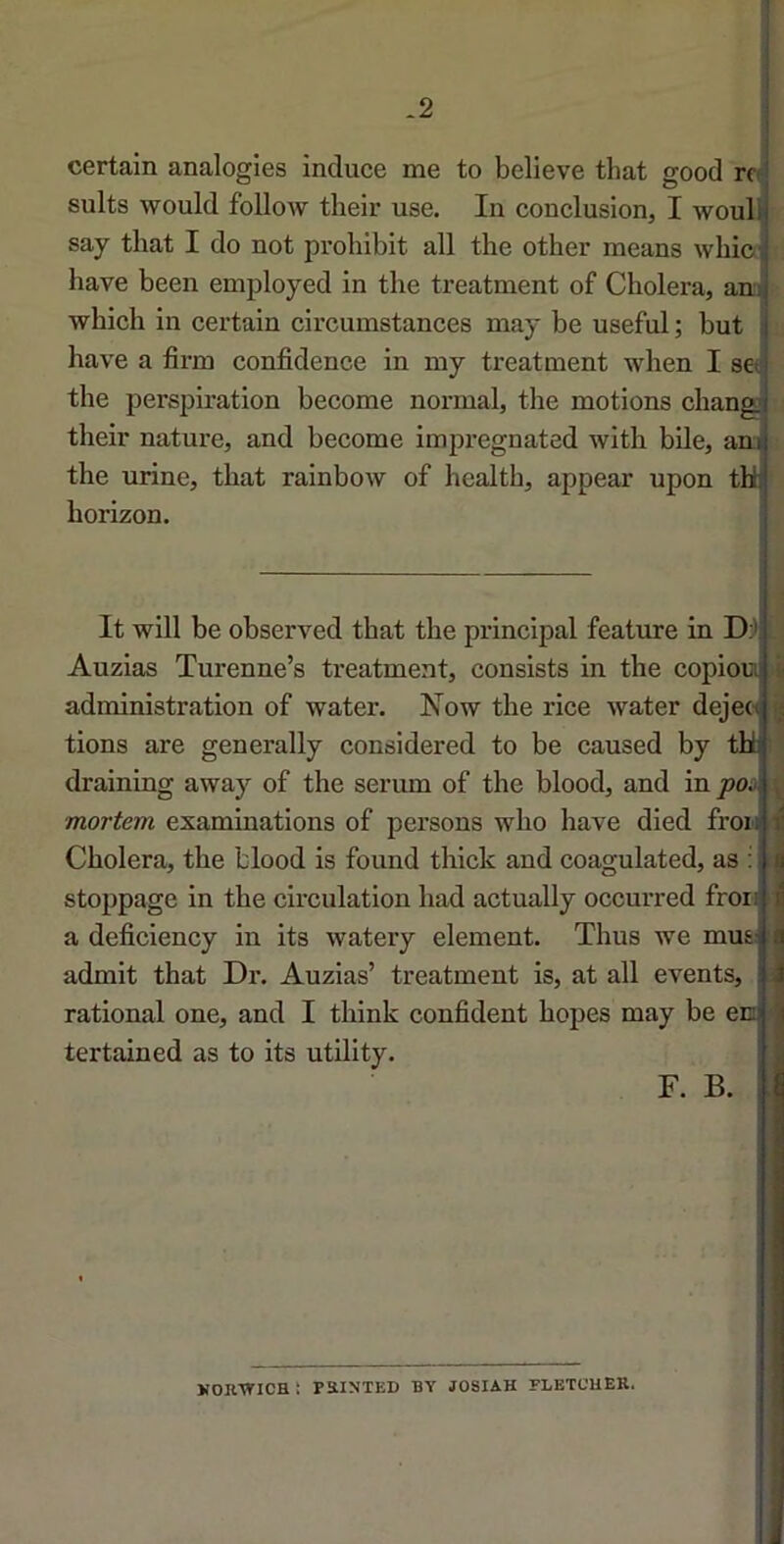 certain analogies induee me to believe that good rco sults would follow their use. In conclusion, I woull say tliat I do not proliibit ail the other means whic bave been employed in the treatment of Choiera, ana which in certain circumstances may be useful; but bave a firm confidence in my treatment when I scf the perspiration become normal, the motions chang their nature, and become impregnated with bile, ana the urine, that rainbow of health, appear upon tü horizon. ! It will be observed that the principal feature in D:) : Auzias Turenne’s treatment, consists in the copiou i| administration of water. Now the rice Avater dejeo ^ tions are generally considered to be caused by thl draining away of the sérum of the blood, and in poi mortem examinations of persons who hâve died frou Choiera, the blood is found thick and coagulated, as : çi stoppage in the circulation had actually occurred froi!; h a deficiency in its watery élément. Thus we mus ^ admit that Dr. Auzias’ treatment is, at ail events, i À rational one, and I think confident hopes may be em i tertained as to its utility. ,j F. B. : i KORVriCH ï PRINTED BY JOSIAH FLETCUER.