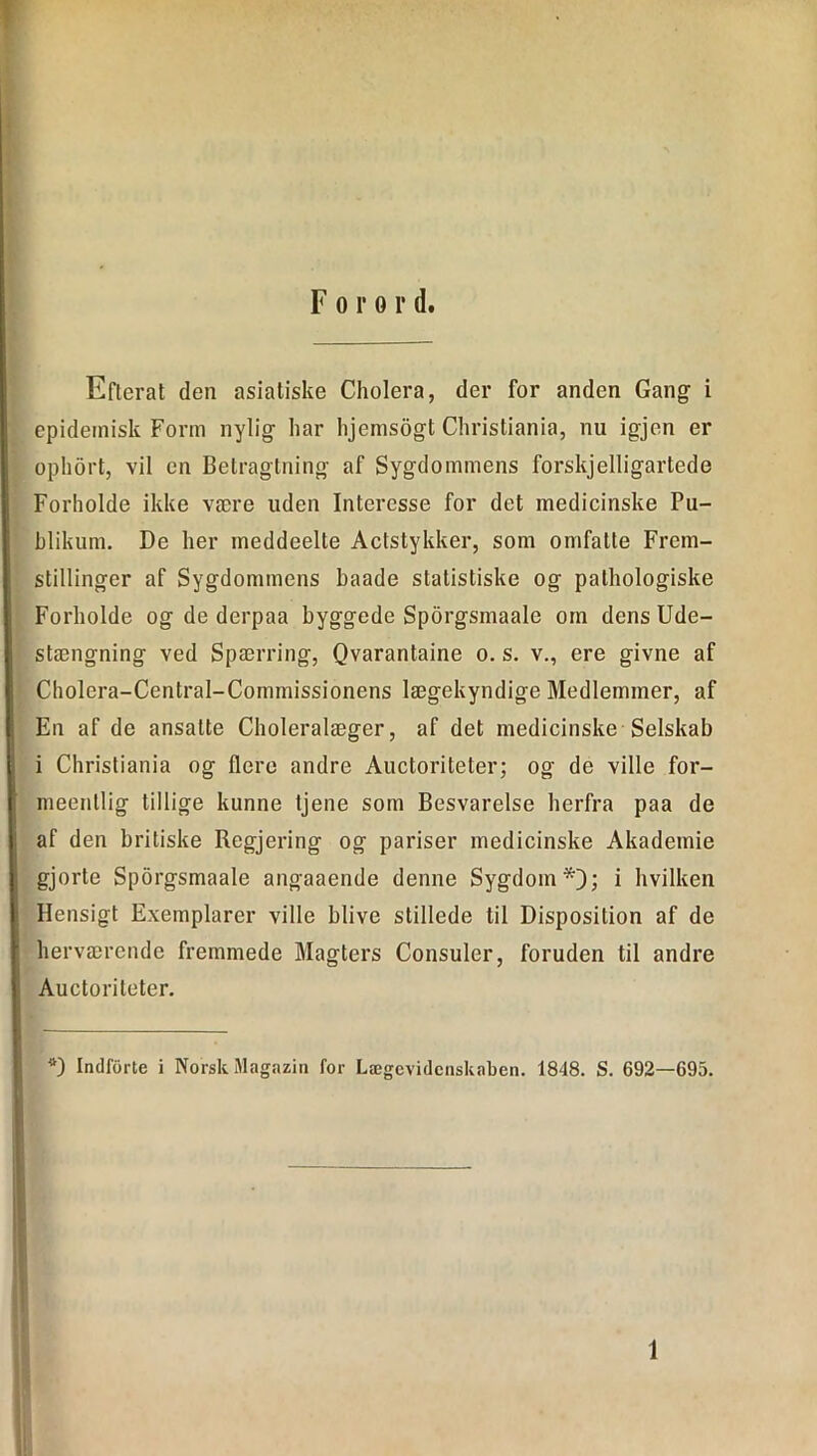 Forord. Efterat den asiatiske Cholera, der for anden Gang i epidemisk Form nylig har hjemsogt Christiania, nu igjen er ophort, vil en Betragtning af Sygdommens forskelligartede Forholde ikke være uden Interesse for det medicinske Pu- blikum. De her meddeelte Actstykker, som omfatte Frem- stillinger af Sygdommens haade statistiske og palhologiske Forholde og de derpaa byggede Sporgsmaale om dens Ude- stængning ved Spærring, Qvarantaine o. s. v., ere givne af Cholera-Central-Commissionens lægekyndige Medlemmer, af En af de ansatte Choleralæger, af det medicinske Selskab i Christiania og flere andre Auctoriteter; og de ville for- meentlig tillige kunne tjene som Besvarelse herfra paa de I af den britiske Regjering og pariser medicinske Akademie ; gjorte Sporgsmaale angaaende denne Sygdom*); i hvilken Hensigt Exemplarer ville blive stillede til Disposition af de herværende fremmede Magters Consuler, foruden til andre Auctoriteter. II