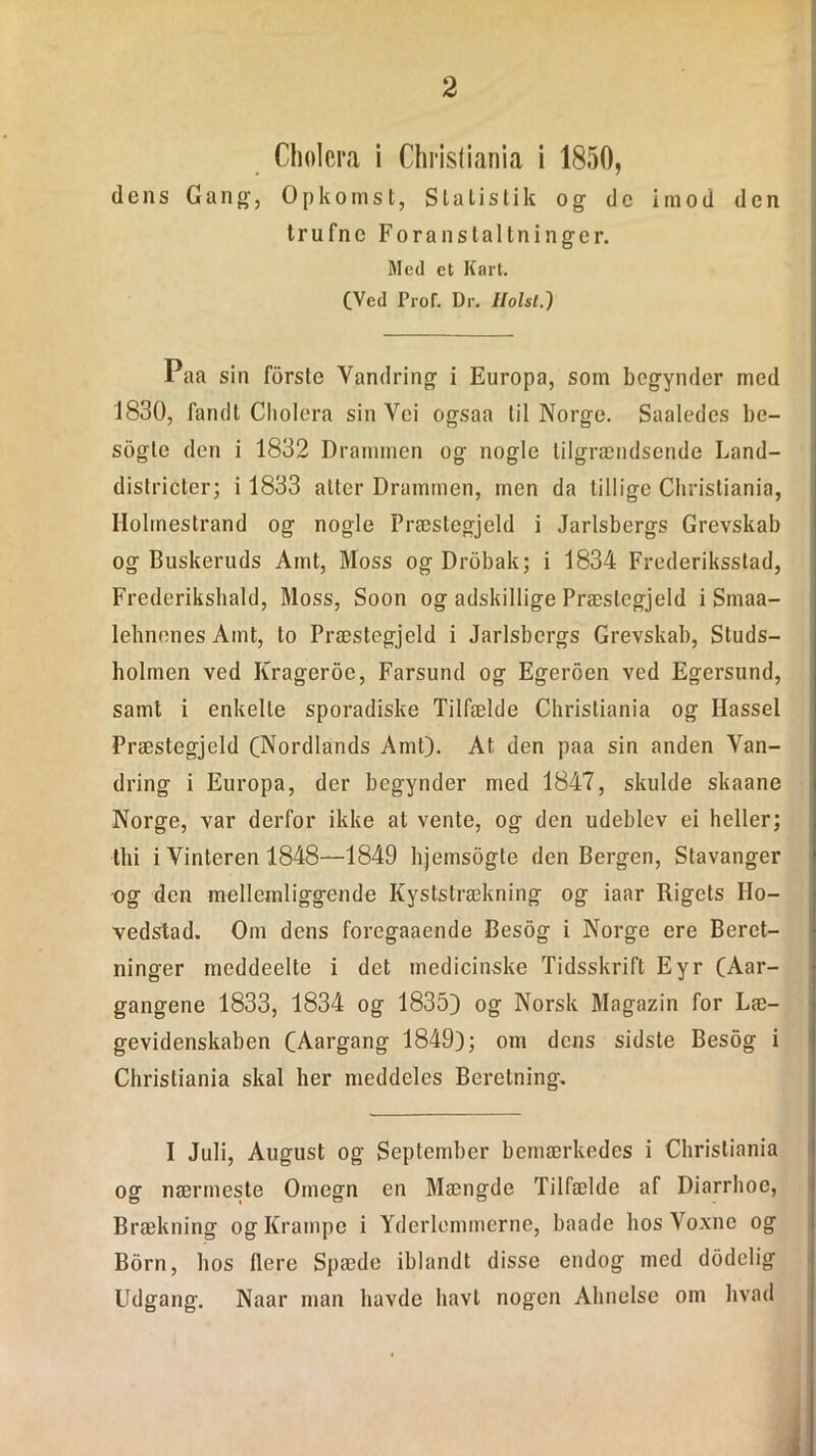 Chølcra i Christiania i 1850, dens Gang1, Opkomst, Statistik og de imod den trufne Foranstaltninger. Med ct Kart. (Ved Prof. Dr. IIolsl.) Paa sin forste Vandring i Europa, som begynder med 1830, fandt Cholera sin Vci ogsaa til Norge. Saaledes be- sogle den i 1832 Drammen og nogle lilgrændsende Land- districter; i 1833 atter Drammen, men da tillige Christiania, Holmestrand og nogle Præstegjeld i Jarlsbergs Grevskab og Buskeruds Amt, Moss ogDrobak; i 1834 Frederiksstad, Frederiksliald, Moss, Soon og adskillige Præstegjeld i Smaa- lehnenes Amt, to Præstegjeld i Jarlsbergs Grevskab, Sluds- bolmen ved Krageroe, Farsund og Egeroen ved Egersund, samt i enkelte sporadiske Tilfælde Christiania og Hassel Præstegjeld (Nordlands Amt). At den paa sin anden Van- dring i Europa, der begynder med 1847, skulde skaane Norge, var derfor ikke at vente, og den udeblev ei heller; thi i Vinteren 1848—1849 hjemsogte den Bergen, Stavanger ■og den mellemliggende Kyststrækning og iaar Rigets Ho- vedstad. Om dens foregaaende Besog i Norge ere Beret- ninger meddeelte i det medicinske Tidsskrift Eyr (Aar- gangene 1833, 1834 og 1835) og Norsk Magazin for Læ- gevidenskaben (Aargang 1849); om dens sidste Besog i Christiania skal her meddeles Beretning. I Juli, August og September bemærkedes i Christiania og nærmeste Omegn en Mængde Tilfælde af Diarrhoc, Brækning og Krampe i Yderlemmerne, baade hos Voxne og Born, hos flere Spæde iblandt disse endog med dodelig Udgang. Naar man havde havi nogen Ahnelse om hvad