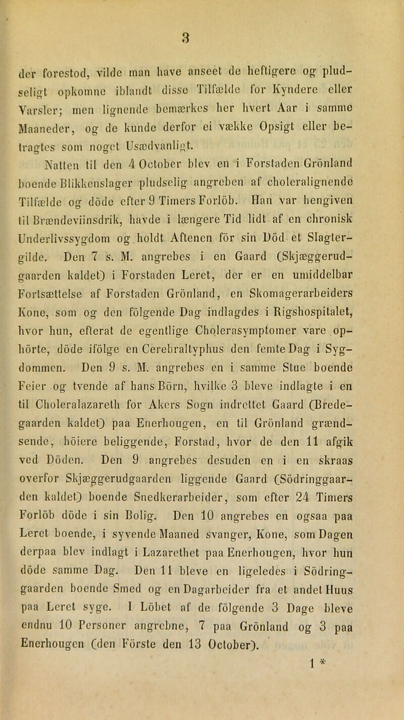 der forestod, vilde man have anscet de heftigere og plud- seligt opkomne iblandt disse Tilfælde for Kyndere eller Varsler; men lignende bemærkes lier hvert Aar i samme Maaneder, og de kunde derfor ei vække Opsigt eller be- tragtes som noget Usædvanligt. Natten til den 4 October blev en i Forstaden Gronland boende Blikkenslager pludselig angreben af choleralignende Tilfælde og dode efter 9 Timers Forlob. Han var hengiven til Brændeviinsdrik, havde i længere Tid lidt af en chronisk Underlivssygdom og holdt Aftenen for sin l)od et Slagler- gilde. Den 7 s. M. angrebes i en Gaard (Skjæggerud- gaarden kaldet) i Forstaden Leret, der er en umiddelbar Fortsættelse af Forstaden Gronland, en Skomagerarbeiders Kone, som og den folgende Dag indlagdes i Rigshospitalet, hvor hun, eflerat de egentlige Cholerasymptomer vare op- horte, dode ifolge en Cerebraltvphus den femte Dag i Syg- dommen. Den 9 s. M. angrebes en i samme Stue boende Feier og tvende af hans Born, hvilke 3 bleve indlagte i en til Choleralazarelh for Alters Sogn indrettet Gaard (Brede- gaarden kaldet) paa Enerhougen, en til Gronland grænd- sende, hbiere beliggende, Forstad, hvor de den 11 afgik ved DOden. Den 9 angrebes desuden en i en skraas overfor Skjæggerudgaarden liggende Gaard CSodringgaar- den kaldet) boende Snedkerarbejder, som efter 24 Timers Forlob dode i sin Bolig. Den 10 angrebes en ogsaa paa Leret boende, i syvende Maaned svanger, Kone, som Dagen derpaa blev indlagt i Lazarethet paa Enerhougen, hvor hun dode samme Dag. Den 11 bleve en ligeledes i Sodring- gaarden boende Smed og en Dagarbcider fra et andet Huus paa Leret syge. I Lobet af de folgende 3 Dage bleve endnu 10 Personer angrebne, 7 paa Gronland og 3 paa Enerhougen (den Forste den 13 October). 1 *