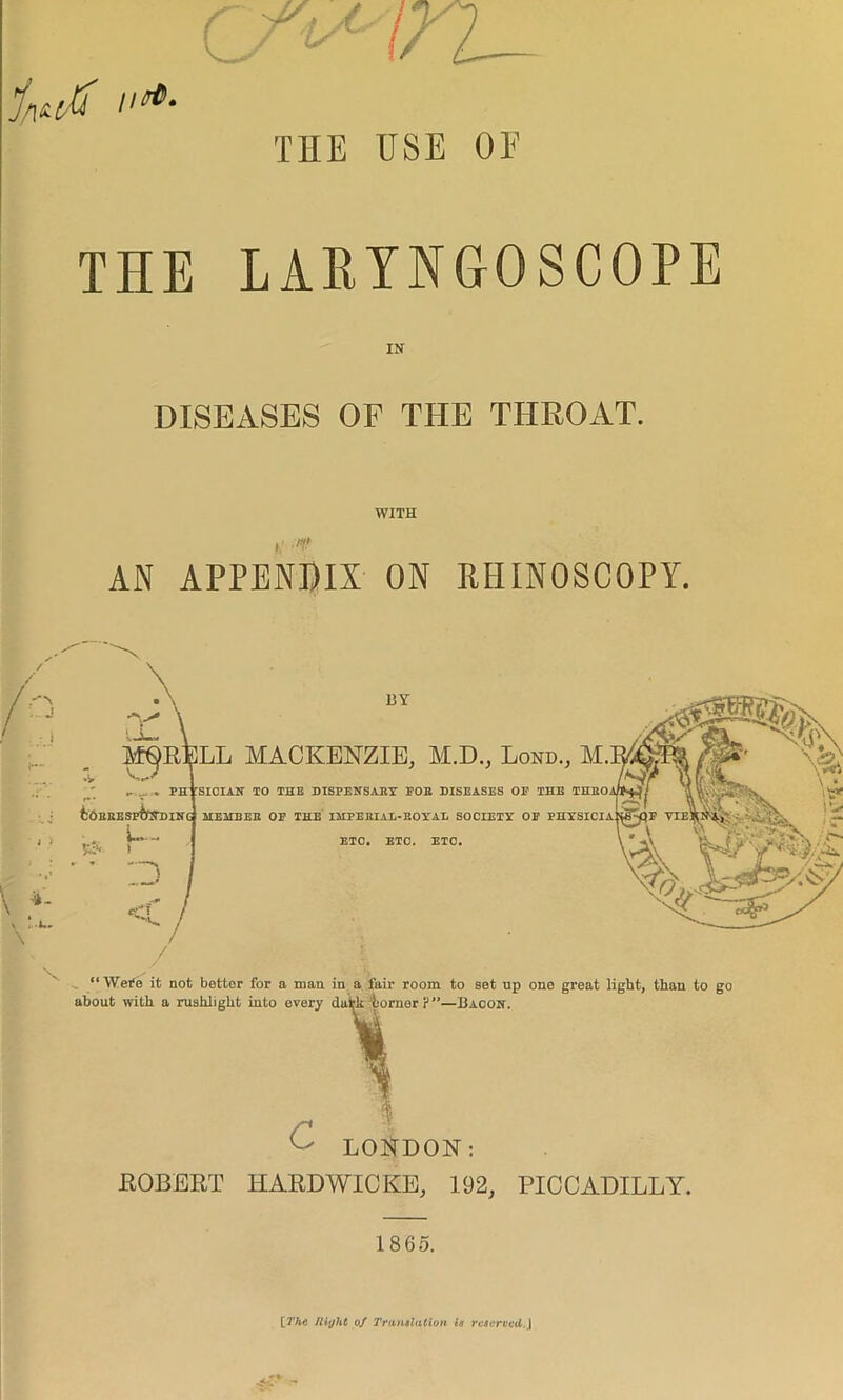 THE USE OE THE LARYNGOSCOPE IN DISEASES OF THE THROAT. WITH /•?/ AN APPENDIX ON RHINOSCOPY. mqr\ BY M^R^LL MACKENZIE, M.D., Lond., M. PHYSICIAN 10 THE DISPENSARY POE DISEASES OF THE THRO. fcORRESP&NDING MEMBER OF THE IMPERIAL-ROYAL SOCIETY OP PHYSICIA: 1 u- \ %■- \ p-i** \ \ :d ETC. ETC. ETC. “Were it not better for a man in a fair room to set up one great light, than to go about with a rushlight into every datk iornerp”—Bacon. £ LONDON: ROBERT HARDWICKS, 192, PICCADILLY. I860. [The Right of Translation is reserved.]